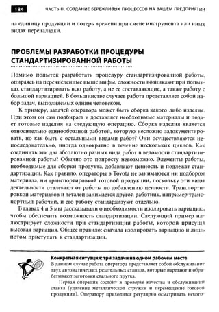 184         ЧАСТЬ III. СОЗДАНИЕ БЕРЕЖЛИВЫХ ПРОЦЕССОВ НА ВАШЕМ ПРЕДПРИЯТИИ


на единицу продукции и потерь времени при смене инструмента или иных
видах переналадки.


ПРОБЛЕМЫ РАЗРАБОТКИ ПРОЦЕДУРЫ
СТАНДАРТИЗИРОВАННОЙ РАБОТЫ

Помимо попыток разработать процедуру стандартизированной работы,
опираясь на перечисленные выше мифы, сложности возникают при попыт­
ках стандартизировать всю работу, а не ее составляющие, а также работу с
большой вариацией. В большинстве случаев работа представляет собой на­
бор задач, выполняемых одним человеком.
   К примеру, задачей оператора может быть сборка какого-либо изделия.
При этом он сам подбирает и доставляет необходимые материалы и пода­
ет готовые изделия на следующую операцию. Сборка изделия является
относительно единообразной работой, которую несложно задокументиро­
вать, но как быть с остальными видами работ? Они осуществляются не­
последовательно, иногда однократно в течение нескольких циклов. Как
соединить эти два абсолютно разных вида работ в ведомости стандартизи­
рованной работы? Обычно это попросту невозможно. Элементы работы,
необходимые для сборки продукта, добавляют ценность и подлежат стан­
дартизации. Как правило, операторы в Toyota не занимаются ни подбором
материала, ни транспортировкой готовой продукции, поскольку эти виды
деятельности отвлекают от работы по добавлению ценности. Транспорти­
ровкой материалов и деталей занимается другой работник, например транс­
портный рабочий, и его работу стандархизуют отдельно.
   В главах 4 и 5 мы рассказывали о необходимости изолировать вариацию,
чтобы обеспечить возможность стандартизации. Следующий пример ил­
люстрирует сложности при стандартизации работы, которой присуща
высокая вариация. Общее правило: сначала изолировать вариацию и лишь
потом приступать к стандартизации.


               Конкретная ситуация: три задачи на одном рабочем месте
               В данном случае работа оператора представляет собой обслуживание
               двух автоматических резательных станков, которые нарезают и обра­
               батывают заготовки стального прутка.
                  Первая операция состоит в проверке качества и обслуживании
               станка (удаление металлической стружки и перемещение готовой
               продукции). Оператору приходится регулярно осматривать некото­
 