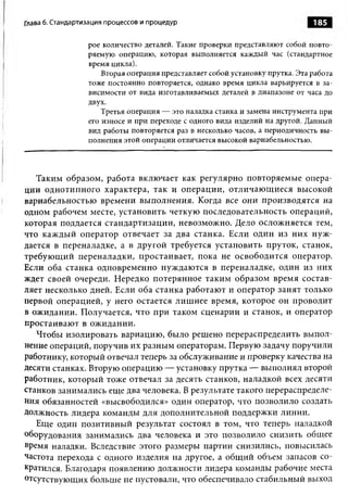 Глава 6. Стандартизация процессов и процедур                                   185

                  рое количество деталей. Такие проверки представляют собой повто­
                  ряемую операцию, которая выполняется каждый час (стандартное
                  время цикла).
                      Вторая операция представляет собой установку прутка. Эта работа
                  тоже постоянно повторяется, однако время цикла варьируется в за­
                  висимости от вида изготавливаемых деталей в диапазоне от часа до
                  двух.
                      Третья операция — это наладка станка и замена инструмента при
                  его износе и при переходе с одного вида изделий на другой. Данный
                  вид работы повторяется раз в несколько часов, а периодичность вы­
                  полнения этой операции отличается высокой вариабельностью.




   Таким образом, работа включает как регулярно повторяемые опера­
ции однотипного характера, так и операции, отличаю щ иеся высокой
вариабельностью времени выполнения. Когда все они производятся на
одном рабочем месте, установить четкую последовательность операций,
которая поддается стандартизации, невозможно. Дело осложняется тем,
что каждый оператор отвечает за два станка. Если один из них нуж­
дается в переналадке, а в другой требуется установить пруток, станок,
требующий переналадки, простаивает, пока не освободится оператор.
Если оба станка одновременно нуждаются в переналадке, один из них
ждет своей очереди. Нередко потерянное таким образом время состав­
ляет несколько дней. Если оба станка работают и оператор занят только
первой операцией, у него остается лишнее время, которое он проводит
в ожидании. Получается, что при таком сценарии и станок, и оператор
простаивают в ожидании.
   Чтобы изолировать вариацию, было решено перераспределить выпол­
нение операций, поручив их разным операторам. Первую задачу поручили
работнику, который отвечал теперь за обслуживание и проверку качества на
десяти станках. Вторую операцию — установку прутка — выполнял второй
работник, который тоже отвечал за десять станков, наладкой всех десяти
станков занимались еще два человека. В результате такого перераспределе­
ния обязанностей «высвободился» один оператор, что позволило создать
Должность лидера команды для дополнительной поддержки линии.
   Еще один позитивный результат состоял в том, что теперь наладкой
оборудования занимались два человека и это позволило снизить общее
время наладки. Вследствие этого размеры партии снизились, повысилась
частота перехода с одного изделия на другое, а общий объем запасов со­
кратился. Благодаря появлению должности лидера команды рабочие места
отсутствующих больше не пустовали, что обеспечивало стабильный выход
 