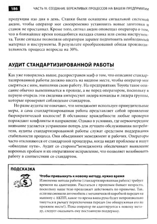 186        ЧАСТЬ III. СОЗДАНИЕ БЕРЕЖЛИВЫХ ПРОЦЕССОВ НА ВАШЕМ ПРЕДПРИЯТИИ


продукции изо дня в день. Станки были оснащены сигнальной системой
андон, чтобы оператор мог своевременно установить новые заготовки и
станок не простаивал. Кроме того, сигнал андон оповещал оператора о том,
что в ближайшее время понадобится наладка станка или смена инструмен­
та. Такие сигналы позволяли операторам заранее подготовить необходимый
материал и инструменты. В результате преобразований общая производи­
тельность процесса возросла на 30%.


АУДИТ СТАНДАРТИЗИРОВАННОЙ РАБОТЫ

Как уже говорилось выше, распространен миф о том, что описание стандар­
тизированной работы должно висеть на видном месте, чтобы оператор мог
сверяться с ним, выполняя свою работу. На предприятиях Toyota такое опи­
сание обычно вывешивается в проходе, а не перед оператором, поскольку в
первую очередь эти сведения интересуют лидера команды и лидера группы,
которые проверяют соблюдение стандартов.
   Но разве аудиты не означают, что менеджмент использует принудительные
меры, а сама стандартизированная работа представляет собой проявление
бюрократической косности? В обстановке враждебности любые проверки
порождают конфликты и напряжение. Однако в условиях, где первоочередное
внимание уделяется устранению потерь для лучшего обслуживания потреби­
теля, аудиты стандартизированной работы служат средством поддержания
стабильности процесса. Они объединяют менеджмент и рабочих. Операторы
часто отклоняются от стандартной процедуры, когда видят проблемы и ищут
«обходные пути». Аудит со стороньГ~иенеджмента обеспечивает выявление
коренных проблем и их оперативное исправление, что позволяет возобновить
работу в соответствии со стандартом.


 ПОДСКАЗКА
                Чтобы привыкнуть к новому методу, нужно время
                Изменение метода работы (стандартизированная работа) требует
                времени на адаптацию. Расстаться с прошлым бывает непросто,
                поскольку наше тело продолжает действовать по привычке. Так,
                если вы сменили автомобиль с механической коробкой передач на
                машину с АКПП, какое-то время ваша рука будет непроизвольно
                тянуться к рычагу переключения передач (не обнаруживая его на
                прежнем месте!). Пока оператор не адаптируется к новому мето­
                ду, следует оказывать ему постоянную поддержку.
 