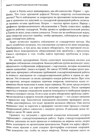 Глава 6. Стандартизация процессов и процедур                         187

   Аудит в Toyota могут инициировать два обстоятельства. Первое — про­
блема. Что стало причиной дефекта? Почему оператор систематически
отстает? Часто наблюдение за оператором на протяжении нескольких цик­
лов и сравнение его действий со стандартной процедурой работы позволя­
ет выявить истоки проблемы. Второе — настало время аудита. Наряду с
графиком профилактического обслуживания в Toyota существует график
аудитов рабочих стандартов. Чтобы провести профилактический ремонт,
в Toyota не ждут, пока станок сломается. Точно так же необязательно ждать,
пока оператор допустит ошибку, чтобы проверить, соблюдается ли проце­
дура стандартной работы.
   Аудит позволяет выявить отклонение от стандартного метода. Мы
часто ошибочно полагаем, что отклонения случаются по вине оператора.
Разобравшись, в чем дело, мы можем обнаружить, что причиной откло­
нения была неисправность оборудования или проблема с продуктом.
Смысл проверки в том, чтобы найти причину проблем ы и устра­
нить ее.
   На многих предприятиях Toyota существует визуальная система для
проверки соблюдения стандартов. Каждая рабочая группа использует доску
визуального отображения информации с карточками, которая называется
«доска камисибай» (книга историй). На заводе NUMMI лидеры групп каж­
дый день проверяют соблюдение требований стандартизированной работы
и точность документов по стандартизированной работе в одном из про­
цессов. Это позволяет за месяц проверить каждое рабочее место. При этом
на карточке, которая содержит перечень вопросов, помечается, какие от­
клонения были выявлены и какие меры приняты. На доске предусмотрено
специальное гнездо для карточек по каждому процессу. После проверки
карточка в порядке очередности аудитов помещается в свободную прорезь
соответствующего гнезда. Если в ходе аудита обнаружена проблема, карто­
чка вставляется в прорезь темной стороной наружу — это служит сигналом
к принятию мер. Заместители менеджеров ежедневно проверяют доски,
чтобы удостовериться, что аудит проведен должным образом. Они наугад
вынимают одну из карточек и проверяют соответствие процесса стандар­
тизированной работе совместно с лидером группы. В заводских цехах на­
ходится около 90 таких досок.
   Сравните эту ситуацию с практикой множества компаний, которые
«применяют» стандартизированную работу. Карта стандартизированной
Работы заполнена по всем правилам и вывешена на видном месте, скорее
всего, инженером по организации производства. Порой эти карты оформ­
лены очень красиво и даже содержат фотографии отдельных операций.
Они повешены так, чтобы их видел оператор. Этими картами никто не
 