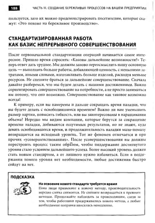 188        ЧАСТЬ III. СОЗДАНИЕ БЕРЕЖЛИВЫХ ПРОЦЕССОВ НА ВАШЕМ ПРЕДПРИЯТИИ


пользуется, зато их можно продемонстрировать посетителям, которые ска­
жут- «Это похоже на бережливое производство».
   .


СТАНДАРТИЗИРОВАННАЯ РАБОТА
КАК БАЗИС НЕПРЕРЫВНОГО СОВЕРШЕНСТВОВАНИЯ

После первоначальной стандартизации операций начинается самое инте­
ресное. Пришло время спросить: «Каковы дальнейшие возможности?» Те­
перь ответ дать труднее. Мы должны заново переосмыслить нашу основную
цель — выполнять больше работы, добавляющей ценность, с меньшими за­
тратами, иными словами, изготавливать больше изделий, расходуя меньше
ресурсов. Не спешите браться за дальнейшие совершенствование. Сначала
давайте разберемся, что мы будем делать с нашими достижениями. Важно
сориентировать совершенствование на потребности, а не просто заниматься
им потому, что оно возможно. Совершенствование как таковое возможно
всегда!
   К примеру, если вы намерены и дальше сокращать время наладки, что
вы будете делать с освободившимся временем? Важно ли вам уменьшить
размер партии, повысить гибкость, или вы заинтересованы в наращивании
объема? Нередко мы видим компании, которые берутся за сокращение
времени наладки, добиваются ощутимых результатов, но не знают, куда
девать освободившееся время, и продолжительность наладки мало-помалу
возвращается на исходный уровень. Тот же феномен отмечается и при
прочих «усовершенствованиях». После усовершенствования вы должны
перестроить процесс таким образом, чтобы поддержание достигнутого
уровня стало условием дальнейшего успеха. Более высокий уровень должен
стать новым стандартом, а от лишнего нужно избавиться. Если в подде­
ржании нового уровня нет необходимости, любые достижения быстро
сойдут на нет.


 ПОДСКАЗКА
               На освоение нового стандарта требуется время
               Пока люди привыкают к новому методу, производительность
               нередко слегка снижается. Не спешите возвращаться к прежним
               методам. Продолжайте наблюдать за происходящим, следя за
               тем, чтобы работники придерживались нового метода, а любые
               необходимые поправки вносились немедленно.
 