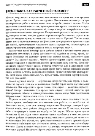 Глава 6. Стандартизация процессов и процедур                        189


ВРЕМЯ ТАКТА КАК РАСЧЕТНЫЙ ПАРАМЕТР

Многие затрудняются определить, чем отличается время такта от времени
цикла. Время такта — это не инструмент. Это понятие используется при
планировании работы и описывает темп потребительского спроса. Чтобы
рассчитать данный показатель, нужно разделить время, отведенное на про­
изводство изделий, на число изделий, которое запросят потребители в тече­
ние данного временного интервала. Полученный результат может, к приме­
ру, говорить о том, что для удовлетворения потребительского спроса каж­
дые три минуты нужно изготавливать одну деталь. Просто? Тем не менее
время такта часто понимается неправильно. А определение времени такта
для линий, производящих множество разных продуктов, темпы спроса на
которые различны, превращается в весьма мудреную задачу.
   Рассмотрим такой пример: если рабочее время в течение одной смены
составляет 400 минут, а спрос составляет 400 изделий за смену, время, ко­
торое отводится на единицу продукции (время такта), составляет одну
минуту (на каждое изделие). Чтобы удовлетворить спрос, время цикла
каждой операции в среднем не должно превышать одну минуту. Если вре­
мя цикла (фактическое время, которое требуется для выполнения всех
действий по одной работе) превышает время такта, данная операция станет
узким местом и, чтобы уложиться в график, придется работать сверхуроч­
но. Если время цикла меньше, чем время такта, возникнет перепроизводс­
тво или ожидание.
   Самая трудная задача — определить потребительский спрос. В боль­
шинстве случаев (если вы не поставщик Toyota) спрос имеет значительные
колебания. Как определить время такта, если спрос — величина непосто­
янная? Следует понимать, что время такта служит «точкой отсчета» при
планировании работы, и легко представлять, каковы могут быть последствия
неправильного определения точки отсчета.
   Первым делом следует признать, что время цикла отдельных опера­
ций — время, необходимое для выполнения работы, — колеблется не
слишком сильно, если они стандартизированы. В примере, который при­
водился выше, цикл работы оборудования составляет 23 секунды, а время
работы оператора и время на ходьбу — 56 секунд. Общее время цикла
составляет 75 секунд и может незначительно колебаться в зависимости от
скорости работы оператора, который подготавливает детали для автомати­
ческой сварки. Это значит, что производительность данного процесса будет
Достаточно стабильной при отсутствии сбоев, вызванных отказами обору­
дования. Какое влияние оказывают на данную операцию значительная
вариация спроса? Никакого! Время рабочего цикла может варьироваться
 