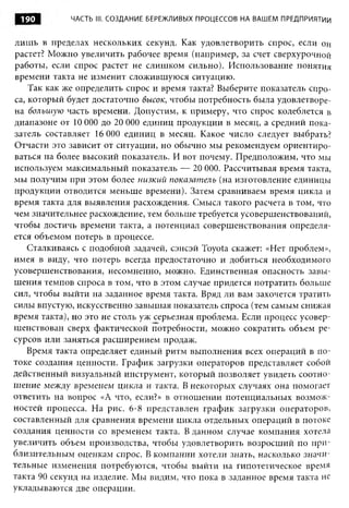 190         ЧАСТЬ III. СОЗДАНИЕ БЕРЕЖЛИВЫХ ПРОЦЕССОВ НА ВАШЕМ ПРЕДПРИЯТИИ


лиш ь в пределах нескольких секунд. Как удовлетворить спрос, если он
растет? Можно увеличить рабочее время (например, за счет сверхурочной
работы, если спрос растет не слишком сильно). Использование понятия
времени такта не изменит сложившуюся ситуацию.
    Так как же определить спрос и время такта? Выберите показатель спро­
са, который будет достаточно высок, чтобы потребность была удовлетворе­
на большую часть времени. Допустим, к примеру, что спрос колеблется в
диапазоне от 10 О О до 20 О О единиц продукции в месяц, а средний пока­
                  О         О
затель составляет 16 О О единиц в месяц. Какое число следует выбрать?
                       О
Отчасти это зависит от ситуации, но обычно мы рекомендуем ориентиро­
ваться на более высокий показатель. И вот почему. Предположим, что мы
используем максимальный показатель — 20 О О Рассчитывая время такта,
                                              О.
мы получим при этом более низкий показатель (на изготовление единицы
продукции отводится меньше времени). Затем сравниваем время цикла и
время такта для выявления расхождения. Смысл такого расчета в том, что
чем значительнее расхождение, тем больше требуется усовершенствований,
чтобы достичь времени такта, а потенциал совершенствования определя­
ется объемом потерь в процессе.
    Сталкиваясь с подобной задачей, сэнсэй Toyota скажет: «Нет проблем»,
имея в виду, что потерь всегда предостаточно и добиться необходимого
усовершенствования, несомненно, можно. Единственная опасность завы­
шения темпов спроса в том, что в этом случае придется потратить больше
сил, чтобы выйти на заданное время такта. Вряд ли вам захочется тратить
силы впустую, искусственно завышая показатель спроса (тем самым снижая
время такта), но это не столь уж серьезная проблема. Если процесс усовер­
шенствован сверх фактической потребности, можно сократить объем ре­
сурсов или заняться расширением продаж.
    Время такта определяет единый ритм выполнения всех операций в по­
токе создания ценности. График загрузки операторов представляет собой
действенный визуальный инструмент, который позволяет увидеть соотно­
шение между временем цикла и такта. В некоторых случаях она помогает
ответить на вопрос «А что, если?» в отношении потенциальных возмож­
ностей процесса. На рис. 6-8 представлен график загрузки операторов,
составленный для сравнения времени цикла отдельных операций в потоке
создания ценности со временем такта. В данном случае компания хотела
увеличить объем производства, чтобы удовлетворить возросший по при­
близительным оценкам спрос. В компании хотели знать, насколько значи­
тельные изменения потребуются, чтобы выйти на гипотетическое время
такта 90 секунд на изделие. Мы видим, что пока в заданное время такта не
укладываются две операции.
 