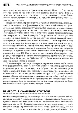 192        ЧАСТЬ 1 1 СОЗДАНИЕ БЕРЕЖЛИВЫХ ПРОЦЕССОВ НА ВАШЕМ ПРЕДПРИЯТИИ
                   1.


создания ценности выдавать одно изделие каждые 60 секунд. Означает ли
это, что нужно немедленно взяться за решение данной задачи? Если мы
решим ее, несмотря на то что время такта, рассчитанное с учетом факти­
ческого спроса, превышает 60 секунд, мы придем к перепроизводству — ос­
новному виду потерь.
    После сокращения времени цикла двух самых продолжительных опера­
ций стало понятно, что фактическое время такта, необходимое для удоа-
летворения спроса, составляет 80 секунд. Это позволило произвести пере­
группировку операций и сократить их число. В наш ем случае после
сокращения времени шлифовки и полировки общая продолжительность
всех операций составила 645 секунд. Если разделить 645 секунд рабочего
времени на время такта 80 секунд, мы получим восемь операций с соот­
ветствующим временем такта вместо исходных 12. Таким образом, за счет
перегруппировки мы можем сократить количество операций на треть,
обеспечив время такта 80 секунд. Если речь идет о процессах ручного тру­
да, это означает высвобождение 4 операторов (примечание: эти «лишние»
операторы могут быть использованы для создания системы лидеров команд,
описанной в главе 10). Интересно отметить, что, если сбалансировать опе­
рации, ориентируясь на менее продолжительное время такта 60 секунд,
понадобится 11 операторов (645/60 = 10,75). Таким образом, повышение
скорости может обойтись дороже.
   Учитывайте время такта при планировании работы и выборе необходимых
усовершенствований. Если вы выбрали слишком большое время такта, вы
не удовлетворите спрос, а это хуже, чем выбрать слишком маленькое время
такта и превысить спрос (при условии, что для удовлетворения ошибочно
определенного спроса вам не понадобилось привлекать дополнительные
ресурсы). Всегда проще остановить производство при избыточной произво­
дительности, чем увеличить объем производства при недостаточной произ­
водительности. Если вы сомневаетесь, лучше ориентироваться на более
высокие показатели спроса и меньшее время такта.


ВАЖНОСТЬ ВИЗУАЛЬНОГО КОНТРОЛЯ

Применение средств визуального контроля — важнейший момент в процес­
се стандартизации. К сожалению, значение этой составляющей бережливого
процесса очень часто недооценивается. Мы нередко слышим: «Они всего-на­
всего занимаются 5S». Возможно, виной тому примеры средств визуального
контроля, которые приводятся чаще всего, скажем разметка пола, которая
показывает, где должны стоять контейнеры с мусором и прочие объекты в
 