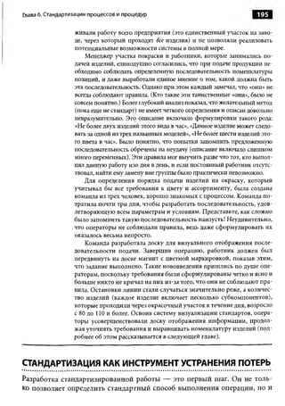 Глава 6. Стандартизация процессов и процедур                                      195

                  живали работу всего предприятия (это единственный участок на заво­
                  де, через который проходят все изделия) и не позволяли реализовать
                  потенциальные возможности системы в полной мере.
                      Менеджер участка покраски и работники, которые занимались по­
                  дачей изделий, единодушно согласились, что при подаче продукции не­
                  обходимо соблюдать определенную последовательность номенклатуры
                  позиций, и даже выработали единое мнение о том, какой должна быть
                  эта последовательность. Однако при этом каждый замечал, что «они» не
                  всегда соблюдают правила. (Кто такие эти таинственные «они», было не
                  совсем понятно.) Более глубокий анализ показал, что желательный метод
                  (пока еще не стандарт) не имеет четкого определения и описан довольно
                  невразумительно. Это описание включало формулировки такого рода:
                  «Не более двух изделий этого вида в час», «Данное изделие может следо­
                  вать за одной из трех названных моделей», «Не более шести изделий это­
                  го цвета в час». Было понятно, что попытки запомнить предложенную
                  последовательность обречены на неудачу (описание включало слишком
                  много переменных). Эти правила мог выучить разве что тот, кто выпол­
                  нял данную работу изо дня в день, и если постоянный работник отсутс­
                  твовал, найти ему замену вне группы было практически невозможно.
                      Для определения порядка подачи изделий на окраску, который
                  учитывал бы все требования к цвету и ассортименту, была создана
                  команда из трех человек, хорош о знакомых с процессом. Команда по­
                  тратила почти три дня, чтобы разработать последовательность, удов­
                  летворяющую всем параметрам и условиям. Представьте, как сложно
                  было запомнить такую последовательность наизусть! Неудивительно,
                  что операторы не соблюдали правила, ведь даже сформулировать их
                  оказалось весьма непросто.
                      Команда разработала доску для визуального отображения после­
                  довательности подачи. Завершив операцию, работник должен был
                  передвинуть на доске магнит с цветной маркировкой, показав этим,
                  что задание выполнено. Такие нововведения пришлись по душ е опе­
                  раторам, поскольку требования были сформулированы четко и ясно и
                  больше никто не кричал на них из-за того, что они не соблюдают пра­
                  вила. Остановки линии стали случаться значительно реже, а количес­
                  тво изделий (каждое изделие включает несколько субкомпонентов),
                  которые проходили через окрасочный участок в течение дня, возросло
                  с 80 до 110 и более. Освоив систему визуализации стандартов, опера­
                  торы усовершенствовали доску отображения информации, продол­
                  жая уточнять требования и выравнивать номенклатуру изделий (под­
                  робнее об этом рассказывается в следующей главе).



СТАНДАРТИЗАЦИЯ КАК ИНСТРУМЕНТ УСТРАНЕНИЯ ПОТЕРЬ
Разработка стандартизированной работы — это первый шаг. Он не толь­
ко позволяет определить стандартный способ выполнения операции, но и
 