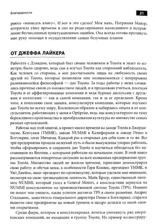 Благодарности                                                           21

раюсь «написать книгу». И вот я это сделал! М оя мать, П атриция Майер,
потратила уйму времени и сил на редактирование написанного и исправ­
ление бесчисленных пунктуационных ошибок. Она всегда готова протянуть
мне руку пом ощ и в осущ ествлении самых безумных планов.



ОТ ДЖЕФФА ЛАЙКЕРА

Работать с Дэвидом, которы й был своим человеком в Toyota и знает ее и з­
нутри, было здорово, ведь сам я изучал Toyota как сторонний наблюдатель.
Как человек со стороны, я мог рассчитывать лиш ь на лю безность своих
друзей из Toyota, которые позволили мне познакомиться с непрерывно
развиваю щ ейся ф илософ ией — дао Toyota. За годы работы у меня сложи­
лись прочные связи со множеством людей, и я продолжаю учиться, посещая
Toyota и ее аф ф илированны е ком пании и ведя бурные дискуссии с друзь­
ям и и коллегами — как в самой компании, так и за ее пределами. Кроме
того, я пополняю свои знания, консультируя компании, которые изучают
дао Toyota по всему миру. Косвенным образом я набираюсь опыта и от кон­
сультантов, работаю щ их у меня в Optiprise, ведь мы консультируем на тему
бережливого производства и преобразования культуры во множестве самых
разны х организаций.
   Работая над этой книгой, я провел много времени на заводе Toyota в Джордж­
тауне, Кентукки (ТММК), заводе NUMMI в К алифорнии и заводе Denso в
Бэттлкрик, штат Мичиган. Каждый раз я открывал для себя одно и то же. Все
три предприятия прош ли нелегкий путь и были вынуждены упорно работать,
чтобы сформировать и сохранить дао Toyota и научиться обходиться без на­
ставников из Японии, с которыми работали на начальном этапе. В этой книге
рассматриваются конкретные ситуации на всех названных предприятиях груп­
пы Toyota. Множество людей не жалели времени, терпеливо демонстрируя
свою работу и обучая меня, в особенности Гари Конвис, президент ТММК, и
Уил Джеймс, вице-президент по производству, которые уделяли мне внимание,
несмотря на свою чрезвычайную занятость. Майк Бруер, единственный пито­
мец NUMMI, который ушел в General Motors, а впоследствии вернулся на
NUMMI консультантом по производственной системе Toyota (TPS). Именно
он помог мне увидеть, каких успехов достигла TPS в своем развитии. Андрис
Сталманис, заместитель генерального директора Denso в Бэттлкрике, старался
вывести свое предприятие на новый уровень и щедро делился со мной свои­
ми открытиями.
   Среди ф ирм, которые я консультировал, хочется упомянуть ряд ам ери­
канских компаний, не входящ их в группу Toyota. Их прим ер иллю стриру­
 