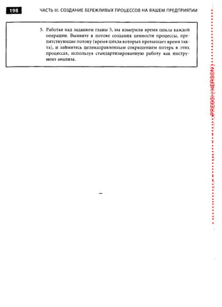 198   ЧАСТЬ III. СОЗДАНИЕ БЕРЕЖЛИВЫХ ПРОЦЕССОВ НА ВАШЕМ ПРЕДПРИЯТИИ



      5. Работая над заданием главы 5, вы измерили время цикла каждой
         операции. Выявите в потоке создания ценности процессы, пре­
         пятствующие потоку (время цикла которых превышает время так­
         та), и займитесь целенаправленным сокращением потерь в этих
         процессах, используя стандартизированную работу как инстру­
         мент анализа.




                                                                        :
 