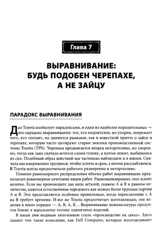 Глава 7


             ВЫРАВНИВАНИЕ:
         БУДЬ ПОДОБЕН ЧЕРЕПАХЕ,
               А НЕ ЗАЙЦУ


ПАРАДОКС ВЫРАВНИВАНИЯ

     ао Toyota изобилует парадоксами, и один из наиболее поразительных —
Д    это парадокс выравнивания: тот, кто медлителен, но упорен, опережает
того, кто спешит, но движется рывками, как в известной притче о зайце и
черепахе, которую часто цитируют старые знатоки производственной сис­
темы Toyota (TPS). Черепаха продвигается вперед неторопливо, но уверен­
но, тогда как заяц сначала мчится сломя голову, а потом лежит, выбившись
из сил. Подобный образ действий мы частенько наблюдаем и в жизни. Сна­
чала мы напряженно трудимся, чтобы успеть в срок, а потом расслабляемся.
В Toyota всегда предпочитали работать размеренно и неторопливо.
   Помимо равномерного распределения объема работ выравнивание пред­
полагает равномерное сочетание видов работ. Рационализировать этот аспект
нелегко. Если вы производите два вида деталей, скажем А и В в равном ко­
личестве, кажется естественным чередовать как можно более крупные партии
А и В. Это представляется особенно правильным, когда переключение с А
на В требует времени. И все же Toyota предпочитает изготавливать эти из­
делия в ином порядке — А, В, А, В... Выравнивание номенклатуры продук­
тов ближе к идеальному потоку единичных изделий.
   В наши дни модным увлечением стало «производство на заказ». Здесь
задают тон такие компании, как Dell Computer, которые изготавливают
 