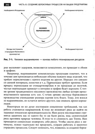 ЧАСТЬ III. СОЗДАНИЕ БЕРЕЖЛИВЫХ ПРОЦЕССОВ НА ВАШЕМ ПРЕДПРИЯТИИ




Рис. 7-1. Базовое выравнивание — основа любого планирования ресурсов


рые вызываю т задержки, выявляю тся немедленно, но приводят к сбоям
в графике.
   Например, выравнивание номенклатуры продукции означает, что в
течение дня производятся небольшие объемы каждого вида изделий, что
требует переключения с одного изделия на другое. Нередко это связано
со сменой материала, оснастки и т. д. Переналадка требует времени. Если
процесс переналадки не стандартизирован и не продуман до мелочей,
частые переналадки приведут к потерям и график будет нарушен. С точ­
ки зрения традиционного массового производства любые потери произ­
водственного времени есть зло. С точки зрения системы бережливого
производства уменьшение размера партии есть благо. Тому, кто взялся
за выравнивание, не остается ничего другого, как снижать время перена­
ладки.
   Некоторым не по душе постоянное повышение требований, так как
работа становится напряженной. К тому же возникает риск не выйти на
заданные показатели производительности. Наш разум инстинктивно стре­
мится защитить нас от какого бы то ни было риска, ведь сознательный
риск противен природе человека. В этом-то и сложность дао Toyota. Нам
приходится сознательно подвергать себя риску. Чтобы свести риск к ми­
нимуму, нужно тщательно все продумать, усердно работать и грамотно
управлять процессом. Следует понимать, что, взявшись за создание береж-
 