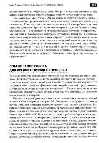 Глава 7. Выравнивание: будь подобен черепахе, а не зайцу           203

ливого процесса, вы беретесь за дело, которым предстоит заниматься всю
жизнь. Бесперебойная работа процесса требует неусыпного внимания.
   Так зачем вам это нужно? Обратившись к практике работы любого
традиционного предприятия, мы услышим такие слова, как «авралы» и
«всплески». Речь идет об изменениях спроса и объема работы в потоке
создания ценности. Время многих менеджеров уходит на борьбу с этими
колебаниями — они пытаются приспособиться к ситуации, перераспреде­
ляя ресурсы и беспрерывно занимаясь «тушением пожаров», вызванных
очередным сокрушительным пиком спроса. Эти менеджеры спят и видят
тот день, когда им удастся справиться с очередной волной и вернуть ход
вещей в «нормальное» русло. К сожалению, за одной волной спроса обыч­
но следует другая — как это и бывает в океане. Бесконечные попытки
поймать волну не позволяют заниматься процессом совершенствования.
Вместо стабилизации менеджмент большую часть времени занимается
сдерживанием.


СГЛАЖИВАНИЕ СПРОСА
ДЛЯ ПРЕДШЕСТВУЮЩЕГО ПРОЦЕССА
Что, если спрос на ваш продукт стабилен? Как это скажется на вашем про­
цессе? Если поступающие в поток создания ценности сигналы о «потреби­
тельском» спросе носят устойчивый характер (кавычки показывают, что
хейдзунка показывает не «фактический» потребительский спрос), это ока­
зывает сглаживающее влияние на все процессы. Такое сглаживание делает
возможной стандартизацию объема ресурсов, что значительно упрощает
планирование и контроль.
   Давайте еще раз обратимся к модели потока создания ценности, данной
в главе 3. Она изображена на рис. 7-2. Мы видим, что будущее состояние
потока создание ценности включает «доску» или «ящик» хейдзунка. Это
распространенный способ визуального представления выровненного гра­
фика. Каждая ячейка ящика соответствует определенному отрезку времени
(например, с 8:00 до 8:15), в течение которого рабочий берет канбан про­
изводства, подает его на операцию, задающую ритм, в качестве очередного
заказа и забирает готовые изделия в соответствии с предыдущим заказом.
Есть множество способов сделать то же самое; так, иногда заказы ежечасно
вывешиваются на доске. Здесь возможны разные решения, но все они име­
ют одну цель: сделать очевидным временной интервал (питч) — с момен­
та поступления заказа до его выполнения и количество продукции, которое
нужно изготовить в течение питча (определение питча см. в книге Учитесь
 