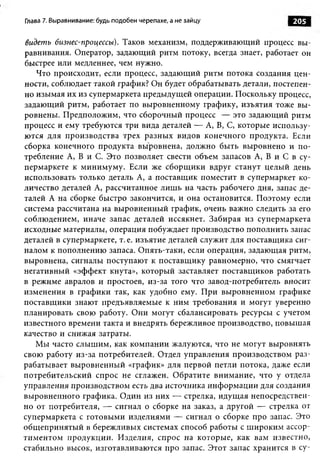Глава 7. Выравнивание: будь подобен черепахе, а не зайцу           205

видеть бизнес-процессы). Таков механизм, поддерживающий процесс вы­
равнивания. Оператор, задающий ритм потоку, всегда знает, работает он
быстрее или медленнее, чем нужно.
   Что происходит, если процесс, задающий ритм потока создания цен­
ности, соблюдает такой график? Он будет обрабатывать детали, постепен­
но изымая их из супермаркета предыдущей операции. Поскольку процесс,
задающий ритм, работает по выровненному графику, изъятия тоже вы­
ровнены. Предположим, что сборочный процесс — это задающий ритм
процесс и ему требуются три вида деталей — А, В, С, которые использу­
ются для производства трех разных видов конечного продукта. Если
сборка конечного продукта выровнена, должно быть выровнено и по­
требление А, В и С. Это позволяет свести объем запасов А, В и С в су­
пермаркете к минимуму. Если же сборщики вдруг станут целый день
использовать только деталь А, а поставщик поместит в супермаркет ко­
личество деталей А, рассчитанное лиш ь на часть рабочего дня, запас де­
талей А на сборке быстро закончится, и она остановится. Поэтому если
система рассчитана на выровненный график, очень важно следить за его
соблюдением, иначе запас деталей иссякнет. Забирая из супермаркета
исходные материалы, операция побуждает производство пополнить запас
деталей в супермаркете, т. е. изъятие деталей служит для поставщика сиг­
налом к пополнению запаса. Опять-таки, если операция, задающая ритм,
выровнена, сигналы поступают к поставщику равномерно, что смягчает
негативный «эффект кнута», который заставляет поставщиков работать
в режиме авралов и простоев, из-за того что завод-потребитель вносит
изменения в графики так, как удобно ему. При выровненном графике
поставщики знают предъявляемые к ним требования и могут уверенно
планировать свою работу. Они могут сбалансировать ресурсы с учетом
известного времени такта и внедрять бережливое производство, повышая
качество и снижая затраты.
   Мы часто слышим, как компании жалуются, что не могут выровнять
свою работу из-за потребителей. Отдел управления производством раз­
рабатывает выровненный «график» для первой петли потока, даже если
потребительский спрос не сглажен. Обратите внимание, что у отдела
управления производством есть два источника информации для создания
выровненного графика. Один из них — стрелка, идущая непосредствен­
но от потребителя, — сигнал о сборке на заказ, а другой — стрелка от
супермаркета с готовыми изделиями — сигнал о сборке про запас. Это
общ епринятый в бережливых системах способ работы с ш ироким ассор­
тиментом продукции. Изделия, спрос на которые, как вам известно,
стабильно высок, изготавливаются про запас. Этот запас хранится в су­
 