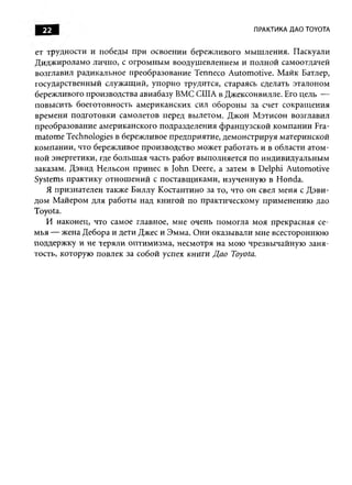 22                                                  ПРАКТИКА ДАО TOYOTA


ет трудности и победы при освоении бережливого мы ш ления. Паскуали
Д идж ироламо лично, с огром ны м воодуш евлением и полной самоотдачей
возглавил радикальное преобразование Tenneco Autom otive. М айк Батлер,
государственный служащ ий, упорно трудится, стараясь сделать эталоном
бережливого производства авиабазу ВМС США в Джексонвилле. Его цель —
повы сить боеготовность американских сил обороны за счет сокращ ения
времени подготовки самолетов перед вылетом. Джон М этисон возглавил
преобразование американского подразделения ф ранцузской ком пании Fra-
m atom e Technologies в бережливое предприятие, демонстрируя материнской
компании, что бережливое производство может работать и в области атом­
ной энергетики, где больш ая часть работ выполняется по индивидуальны м
заказам. Дэвид Н ельсон принес в John Deere, а затем в Delphi Automotive
Systems практику отнош ений с поставщ иками, изученную в Honda.
    Я признателен также Биллу Костантино за то, что он свел меня с Д эви­
дом М айером для работы над книгой по практическому применению дао
Toyota.
    И наконец, что самое главное, мне очень помогла моя прекрасная се­
м ья — жена Дебора и дети Джее и Эмма. О ни оказывали мне всестороннюю
поддержку и не теряли оптим изм а, несмотря на мою чрезвы чайную зан я­
тость, которую повлек за собой успех книги Д ао Toyota.
 