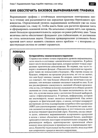 Глава 7. Выравнивание: будь подобен черепахе, а не зайцу                     Ш 207
                                                                                Ля



КАК ОБЕСПЕЧИТЬ БАЗОВОЕ ВЫРАВНИВАНИЕ ГРАФИКА

Выравнивание графика с устойчивым многократным повторением пит­
ча в течение дня расценивается как передовая практика бережливого про­
изводства. Определенный уровень выравнивания необходим уже на этапе
стабилизации (см. главу 4), чтобы иметь базис для расчетов времени такта
и сформировать основной поток. На начальных стадиях питч, как правило,
имеет большую продолжительность: нередко он равен рабочему дню. Такая
величина питча обеспечивает фундамент для стабилизации, ее достижение
не столь непосильная задача. Попытки преждевременно установить более
краткий питч могут выявить слишком много проблем — с которыми су­
ществующая система не сможет справиться.

  ЛОВУШКА
                    Остерегайтесь «аналитического паралича»
                    Стараясь как можно точнее определить уровень выравнивания,
                    легко впасть в состояние «аналитического паралича». В работе
                    имеет место несколько факторов, которые делают точное опре­
                    деление практически невозможным. Во-первых, как часто го­
                    ворят о взаимны х фондах: «Показатели в прош лом не гаранти­
                    руют таких же показателей в будущем». Мы строим планы на
                    будущее, опираясь на прош лые результаты, но это не значит,
                    что они будут именно такими. Во-вторых, закон больш их чи ­
                    сел означает, что чем больш е объектов мы включаем в иссле­
                    дование, тем меньшее влияние оказывает каждый из них. Если
                    мы рассматриваем совокупность значений объемов производ­
                    ства за год, случайные всплески сказываются на общ ем среднем
                    значении не столь ощ утимо. На языке неспециалиста это зна­
                    чит, что, если мы имеем дело с достаточно больш ой выборкой,
                    «шум» отфильтровы вается. В-третьих, инф орм ация, которую
                    вы анализируете, может оказаться некорректной. Она может
                    отражать не фактический спрос, а заказы, которые генерирует
                    внутренняя система планирования потребностей в материалах
                    (MRP) для удовлетворения «спроса». На количестве таких зака­
                    зов сказывается множество факторов, и этот показатель далеко
                    не всегда отражает фактический спрос. Наконец, как вы увиди­
                    те далее, занимаясь выравниванием ассортимента продукции
                    в целом с целью обеспечить необходимый баланс, неизбежно
                    приходится вносить некоторые незначительные поправки. Мы
                    рекомендуем выбрать ориентировочно приемлемый объем
                    каждого вида продукции и приниматься за выравнивание п р о ­
                    цесса. Каким бы тщ ательным ни был ваш анализ, впоследствии
                    вам непременно придется вносить коррективы.
 
