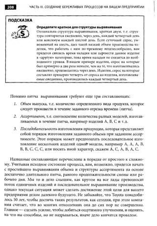 208             ЧАСТЬ III. СОЗДАНИЕ БЕРЕЖЛИВЫХ ПРОЦЕССОВ НА ВАШЕМ ПРЕДПРИЯТИИ



  ПОДСКАЗКА
                     Определите кратное для структуры выравнивания
                     Оптимальна структура выравнивания, кратная двум, т. е. струк­
                     тура повторяется ежедневно, через день, каждый четвертый день
                     или максимум каждый шестой день. Если суточный спрос, ум­
                     ноженный на шесть, дает такой низкий объем производства из­
                     делия, что работать с ним по-прежнему нецелесообразно, вам
                     придется снизить время наладки или перевести данное изделие
                     в «другую» категорию, пока время наладки не снизится до необ­
                     ходимого уровня. В нашем примере изделия, спрос на которые
                     был примерно в два раза меньше, чем на те, что изготавливались
                     ежедневно, производились через день. Изделия, спрос на которые
                     составлял примерно четверть от спроса на изделия, изготавлива­
                     емые ежедневно, производились каждый четвертый день.




   Помимо питча выравнивания требуют еще три составляющих:
       1.   Объем выпуска, т.е. количество определенного вида продукта, которое
            следует произвести в течение заданного отрезка времени (питча).
    2.      Ассортимент , т.е. соотношение количества разных моделей, изготав­
            ливаемых в течение питча, например изделий А, В, С и т.д.
       3.   Последовательность изготовления продукции, которая представляет
            собой порядок изготовления заданного объема при заданном ассор­
            тименте. Этот порядок может предполагать последовательное изго­
            товление нескольких изделий одной-модели, например А, А, А, В,
            В, В, С, С, С, или носить иной характер, скажем А, С, А, В, А, С.

   Названные составляющие перечислены в порядке от простого к сложно­
му. Учитывая исходное состояние процесса, вам, возможно, придется начать
с простейшего выравнивания объема и структуры ассортимента на основе
достаточно длительного питча, равного продолжительности смены или ра­
бочего дня. Мы то и дело слышим, как кругом на все лады превозносят
поток единичных изделий и последовательное выравнивание производства,
однако текущая ситуация может сделать достижение этой цели для вашего
предприятия делом далекого будущего. Не забывайте, что Toyota понадоби­
лось 50 лет, чтобы достичь таких результатов, как сегодня, при этом компа­
ния считает, что во многих отношениях она до сих пор не совершенна.
Главное — сделать усилие, чтобы добиться ощутимого улучшения, и оценить,
на что вы способны, но не надрываться, иначе дело кончится провалом.
 