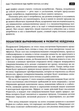 Глава 7. Выравнивание: будь подобен черепахе, а не зайцу            213

ный график следует считать «голосом потребителя». Правда, потребителя
не совсем реального — речь идет о соглашении, которое представляет
нужды потребителя, выровненные на благо вашего процесса.
   Поскольку речь идет о потребителе, вы должны измерять и отслеживать
свою способность его удовлетворить. Если в какой-то момент времени вы
не можете обеспечить заданный объем, ассортимент или последовательность,
это эквивалентно «невыполненному заказу» (т. е. неудовлетворенному пот­
ребителю, хотя, возможно, речь и не идет о невыполнении фактического
заказа). Вам следует приучить людей относиться к хейдзунка как к голосу
потребителя и как к важнейшей задаче, стоящей перед потоком создания
ценности.


ПОШАГОВОЕ ВЫРАВНИВАНИЕ И РАЗВИТИЕ ХЕЙДЗУНКА

Поздравляем! Добравшись до этого этапа построения бережливого произ­
водства, вы должны быть готовы к тому, что самое интересное только на­
чинается. После того как усовершенствования стандартизованы, процессы
стабилизированы и связаны в поток создания ценности, вы приступаете к
циклу непрерывного совершенствования. Да-да, вам придется проходить
через все это вновь и вновь, до бесконечности. Хорошая новость в том, что
с каждым успешным проходом очередного витка спирали непрерывного
совершенствования путь дальше становится все проще, поскольку вы на­
бираетесь опыта, а сопротивление переменам слабеет. Теперь любые изме­
нения будут приносить прямую пользу процессу в целом. Иными словами,
на смену «карманным» преобразованиям, которые не отражались на общем
результате, придут усовершенствования, которые будут позитивно сказы­
ваться на эффективности всего потока создания ценности.
   Но не все так хорошо. С этого момента совершенствование будет дости­
гаться постоянным ужесточением требований ко всем операциям с целью
сокращения времени выполнения заказа, повышения гибкости и стабиль­
ности, снижения уровня запасов и укрепления позиций вашей компании
в долгосрочной перспективе. Эффект от таких действий будет постепенно
возрастать, и каждый этап совершенствования будет давать прирост, гра­
ницы которого будут находиться в заданных пределах. Созданная система
позволяет определить желаемый результат и гарантировать его достиже­
ние.
   Этот метод повышает нагрузку на поток создания ценности и вызывает
разрыв его слабого звена, что порождает нестабильность. Обнаружение сла­
бого звена позволяет мобилизовать ресурсы для решения выявленных про­
 
