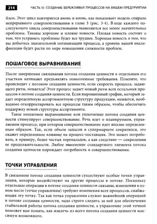 214        ЧАСТЬ III. СОЗДАНИЕ БЕРЕЖЛИВЫХ ПРОЦЕССОВ НА ВАШЕМ ПРЕДПРИЯТИИ


блем. Этот цикл повторяется вновь и вновь, как показывает модель спирали
непрерывного совершенствования в главе 3 (рис. 3-4). В ходе каждого по­
следующего цикла совершенствования выявляются все менее значительные
проблемы. Таковы хорошие и плохие новости. Плохая новость состоит в
том, что устранять проблемы будет все труднее. Хорошая новость в том, что
вы добьетесь значительной оптимизации процесса, а уровень вашей квали­
фикации будет расти по мере повышения сложности проблем.


ПОШАГОВОЕ ВЫРАВНИВАНИЕ

После завершения связывания потока создания ценности к отдельным его
участкам начинают предъявлять повышенные требования. Помните, что
происходит с потоком создания ценности, если скорость процесса, задаю­
щего ритм, меняется? Этот процесс задает новый ритм всех остальных про­
цессов в потоке создания ценности. Если выровненный график, который за­
дает определенную ассортиментную структуру продукции, меняется, необ­
ходимо откорректировать все процессы таким образом, чтобы обеспечить
поддержку новой структуры ассортимента.
   Такое пошаговое выравнивание или уплотнение потока создания цен­
ности стимулирует совершенствование. Речь идет о планируемом, управ­
ляемом процессе, при котором совершенствование идет вполне определен­
ным образом. Так, если объем запасов в супермаркете сократился, это
окажет определенное влияние на процесс-поставщик. Это может потребо­
вать, к примеру, более частых переналадок, а как следствие — сокращения
ее продолжительности. Любое изменение стандартного элемента потока
создания ценности порождает потребность в совершенствовании.


ТОЧКИ УПРАВЛЕНИЯ

В связанном потоке создания ценности существуют особые точки управ­
ления, которые воздействуют на другие процессы в потоке. Поскольку
отдельные операции в потоке создания ценности связаны, изменения в од­
ном месте (точке управления) требуют изменения всех процессов, снабжа­
ющих эту точку. Так как точка управления служит важнейшей операцией
в потоке создания ценности, надо строго следить за ней для обеспечения
стабильной работы потока создания ценности, а управление этой точкой
поможет вам понять, как извлечь из всего потока создания ценности мак­
симум возможного.
 