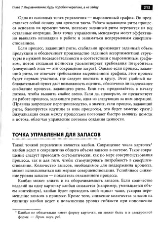 Глава 7. Выравнивание: будь подобен черепахе, а не зайцу                 215

   Одна из основных точек управления — выровненный график. Он пред­
ставляет собой основу для времени такта. Работа задающего ритм процес­
са основана на времени такта, поэтому заданный ритм передается на все
остальные операции. Зная точку управления, менеджеры могут эффектив­
но выявлять неполадки в работе и заниматься непрерывным совершен­
ствованием.
   Если процесс, задающий ритм, стабильно производит заданный объем
продукции и обеспечивает производство заданной ассортиментной струк­
туры в нужной последовательности в соответствии с выровненным графи­
ком, поток создания ценности удовлетворяет требования потребителя
(следующий этап — это сокращение затрат). Однако если процесс, задаю­
щий ритм, не отвечает требованиям выровненного графика, этот процесс
будет первым участком, где следует постоять в кругу. Этот удобный на­
блюдательный пункт даст возможность оценить, обеспечено ли надлежащее
снабжение процесса, задающего ритм. Если нет, продвигайтесь к началу
потока, чтобы выявить слабое звено. Если да, проверьте, не препятствует
ли работе процесса, задающего ритм, одна из следующих за ним операций.
(Правила запрещают перепроизводство, а значит, если процесс, задающий
ритм, блокируется идущим за ним процессом, это будет заметно сразу.)
Визуализация связи между процессами позволяет быстро выявить помехи
в потоке, облегчая управление потоком создания ценности.


ТОЧКА УПРАВЛЕНИЯ ДЛЯ ЗАПАСОВ

Такой точкой управления является канбан. Сокращение числа карточек*
канбан ведет к сокращению общего объема запасов в системе. Такое сокра­
щение следует проводить систематически, как по мере совершенствования
процесса, так и для того, чтобы стимулировать потребность в совершен­
ствовании. Количество запасов, необходимое для поддержания процесса,
может использоваться как мерило совершенствования. Устойчивое сниже­
ние уровня запасов — показатель отлаженного процесса.
   Канбан может влиять и на оборачиваемость запасов. Если количество
изделий на одну карточку канбан снижается (например, уменьшается объ­
ем контейнера), канбан будет проходить свой «цикл» чаще, ускоряя пере­
мещение запасов в процессе. Кроме того, снижение количества запасов на
единицу канбан ведет к повышению уровня гибкости при пополнении

 * Канбан не обязательно имеет ф орм у карточки, он может быть и в электронной
   форме. — Прим. науч. ред.
 