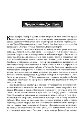 огда Джефф Лайкер и Дэвид Майер попросили меня написать преди­
К   словие к данному руководству, я согласился не раздумывая и с радостью,
однако через некоторое время меня стали терзать сомнения. «Руководство»
по дао Toyota? Как можно описать дао Toyota? Что будет представлять собой
такая книга? Сборник готовых рецептов? Дорожную карту?
   На страницах этой книги читатель не найдет готовых рецептов и под­
робной дорожной карты. Эта книга — компас, который поможет вам оп­
ределить направление и придерживаться избранного курса. Ваши настав­
ники, Джефф и Дэвид, отправятся в путь вместе с вами, и поверьте, у них
есть все необходимое, чтобы помочь вам. Волею судьбы я был рядом с
Джеффом и с Дэвидом, когда те — хотя и при совершенно разных обстоя­
тельствах — впервые отправились в гемба в Тоёта-Сити. С Джеффом Лай-
кером я познакомился, когда работал в Toyota. Он был тогда профессором
Мичиганского университета и занимался исследованием социально-техни-
ческих систем, которое он начал несколько лет назад, еще когда учился в
Массачусетском университете. С Дэвидом Майером я встретился в Тоёта-
Сити, когда знакомил с TPS американцев, поступивших на работу в Toyota.
Дэвид был в их числе, он намеревался изучать дао Toyota именно так, как
надо, — в цеху.
   Джефф пришел к Toyota через обучение в университете и последующие
исследования как человеческих, так и технических аспектов работы к о м ­
пании. Обучаясь в Северо-Восточном университете и будучи при этом
специалистом по организации производства, Джефф работал в General
Food Corporation, занимаясь организацией производства, в том числе
исследованием операций, планировкой предприятия, и тому подобной
работой. При этом он проявлял пристальный интерес к работе завода
кормов для собак в городе Топика, — основу организации этого предприя­
тия составляли самоуправляемые бригады, сформированные по принци­
пу социально-технической системы (STS), т. е. объединения социальной
и технической компонент. Получив степень доктора философии в облас­
 