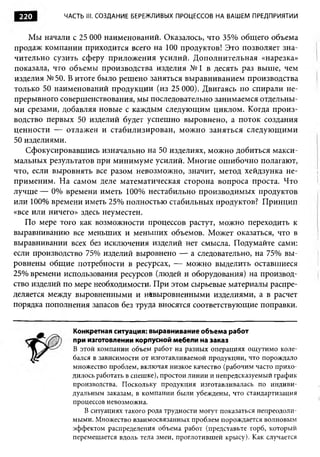 220        ЧАСТЬ III. СОЗДАНИЕ БЕРЕЖЛИВЫХ ПРОЦЕССОВ НА ВАШЕМ ПРЕДПРИЯТИИ


    Мы начали с 25 О О наименований. Оказалось, что 35% общего объема
                     О
продаж компании приходится всего на 100 продуктов! Это позволяет зна­
чительно сузить сферу приложения усилий. Дополнительная «нарезка»
показала, что объемы производства изделия № 1 в десять раз выше, чем
изделия № 50. В итоге было решено заняться выравниванием производства
только 50 наименований продукции (из 25 000). Двигаясь по спирали не­
прерывного совершенствования, мы последовательно занимаемся отдельны­
ми срезами, добавляя новые с каждым следующим циклом. Когда произ­
водство первых 50 изделий будет успешно выровнено, а поток создания
ценности — отлажен и стабилизирован, можно заняться следующими
50 изделиями.
   Сфокусировавшись изначально на 50 изделиях, можно добиться макси­
мальных результатов при минимуме усилий. Многие ошибочно полагают,
что, если выровнять все разом невозможно, значит, метод хейдзунка не­
применим. На самом деле математическая сторона вопроса проста. Что
лучш е— 0% времени иметь 100% нестабильно производимых продуктов
или 100% времени иметь 25% полностью стабильных продуктов? Принцип
«все или ничего» здесь неуместен.
   По мере того как возможности процессов растут, можно переходить к
выравниванию все меньших и меньших объемов. Может оказаться, что в
выравнивании всех без исключения изделий нет смысла. Подумайте сами:
если производство 75% изделий выровнено — а следовательно, на 75% вы­
ровнены общие потребности в ресурсах, — можно выделить оставшиеся
25% времени использования ресурсов (людей и оборудования) на производ­
ство изделий по мере необходимости. При этом сырьевые материалы распре­
деляется между выровненными и невыровненными изделиями, а в расчет
порядка пополнения запасов без труда вносятся соответствующие поправки.


              Конкретная ситуация: выравнивание объема работ
              при изготовлении корпусной мебели на заказ
              В этой компании объем работ на разных операциях ощ утимо коле­
              бался в зависимости от изготавливаемой продукции, что порождало
              множество проблем, включая низкое качество (рабочим часто прихо­
              дилось работать в спешке), простои линии и непредсказуемый график
              производства. Поскольку продукция изготавливалась по индиви­
              дуальным заказам, в компании были убеждены, что стандартизация
              процессов невозможна.
                 В ситуациях такого рода трудности могут показаться непреодоли­
              мыми. Множество взаимосвязанных проблем порождается волновым
              эффектом распределения объема работ (представьте горб, который
              перемещается вдоль тела змеи, проглотившей крысу). Как случается
 