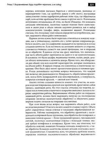 Глава 7. Выравнивание: будь подобен черепахе, а не зайцу                        221

                  нередко, компания пыталась бороться с симптомами, далекими от
                  первопричины (там, где проблема давала о себе знать), выстраивая
                  замысловатые схемы переброски рабочей силы туда, где образовался
                  горб, хотя истоки проблемы были совсем в другом месте. В компании
                  интуитивно догадывались об этом, но были убеждены, что изменить
                  ситуацию невозможно, поскольку каждое изделие было единствен­
                  ным в своем роде и объем заказов ощ утимо разнился, как и набор
                  комплектующих (шкафы, двери, выдвижные ящики). В компании
                  считали, что, поскольку темп заказов определяется потребителем, зна­
                  чит, выровнять объем работ невозможно.
                      Первым делом нужно было перестать относиться к каждому изде­
                  лию, как к уникальному, оценить его с точки зрения содержания ра­
                  боты и уяснить, как это содержание сказывается на процессах в потоке
                  создания ценности. Если взглянуть на ситуацию немного со стороны,
                  становится очевидна схожесть как самой продукции, так и операций
                  по ее обработке. В данном случае мы сразу заметили, что значитель­
                  ная часть объема работ приходится на одни и те же комплектующие.
                  В основном это были шкафы, выдвижные ящики, полки, двери, дета­
                  ли общ его назначения и элементы декора. Кроме того, мы обнаружи­
                  ли ряд общ их для всех изделий характеристик, которые сказывались
                  на объеме работ. В первую очередь это относилось к отделочному по­
                  крытию. Оно было двух типов: пропиточная краска и основная крас­
                  ка. В ходе дальнейшего изучения вопроса выяснилось, что каждый
                  тип включал две разновидности. Поверхность, обработанная пропит­
                  кой, могла быть полированной или неполированной, а поверхность,
                  покрытая основной краской, — светлой или темной.
                      Анализ потока создания ценности показал, что участок, на кото­
                  ром изделия покрывались краской или пропиткой, представлял собой
                  процесс, задающий ритм. На этот участок стекались все изделия, ко­
                  торые после нанесения отделочного покрытия двигались дальше в по­
                  рядке завершения работы. Выравнивание объема работ на операции,
                  задающей ритм, должно было выровнять нагрузку на последующие
                  операции (включая окончательную обработку) и обеспечить равно­
                  мерную подачу сигналов на операции-поставщики.
                      При этом вновь встал вопрос: как выровнять объем работ, если
                  все изделия разные? Ответить на него помогло стояние в кругу. Объем
                  работ определялся типом отделки и площадью обрабатываемой по­
                  верхности. Рабочие подтвердили, что обработка пропиткой с после­
                  дующ ей полировкой более трудоемка, чем обработка без полировки, а
                  нанесение темной краски — более трудоемкий процесс, чем нанесение
                  светлой, поскольку окончательная отделка с помощью темных эма­
                  лей требует шлифовки и полировки. Кроме того, мы отметили, что
                  обработка изделий, имеющ их большую площадь поверхности, а так­
                  же обработка большого количества мелких деталей отличались высо­
                  кой трудоемкостью. Становилось ясно, что решить проблему можно,
                  определив заданную последовательность обработки выровненного
 