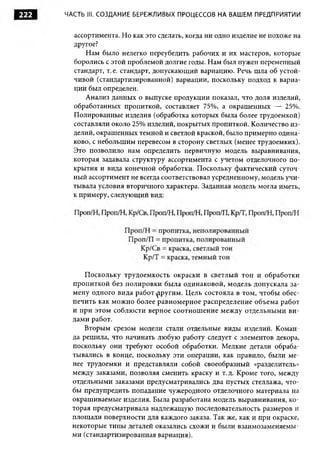 222   ЧАСТЬ III. С О ЗДАНИЕ БЕРЕЖЛИВЫХ ПРОЦЕССОВ НА ВАШЕМ ПРЕДПРИЯТИИ


        ассортимента. Но как это сделать, когда ни одно изделие не похоже на
        другое?
            Нам было нелегко переубедить рабочих и их мастеров, которые
        боролись с этой проблемой долгие годы. Нам был нужен переменный
        стандарт, т. е. стандарт, допускающий вариацию. Речь шла об устой­
        чивой (стандартизированной) вариации, поскольку подход к вариа­
        ции был определен.
            Анализ данных о выпуске продукции показал, что доля изделий,
        обработанных пропиткой, составляет 75%, а окрашенных — 25%.
        Полированные изделия (обработка которых была более трудоемкой)
        составляли около 25% изделий, покрытых пропиткой. Количество из­
        делий, окрашенных темной и светлой краской, было примерно одина­
        ково, с небольшим перевесом в сторону светлых (менее трудоемких).
        Это позволило нам определить первичную модель выравнивания,
        которая задавала структуру ассортимента с учетом отделочного по­
        крытия и вида конечной обработки. Поскольку фактический суточ­
        ный ассортимент не всегда соответствовал усредненному, модель учи­
        тывала условия вторичного характера. Заданная модель могла иметь,
        к примеру, следующий вид:




           П оскольку трудоемкость окраски в светлый тон и обработки
       пропиткой без полировки была одинаковой, модель допускала за­
       мену одного вида работ другим . Цель состояла в том, чтобы обес­
       печить как м ожно более равномерное распределение объема работ
       и при этом соблюсти верное соотнош ение между отдельными ви­
       дами работ.
           Вторым срезом модели стали отдельные виды изделий. Коман­
       да решила, что начинать любую работу следует с элементов декора,
       поскольку они требуют особой обработки. Мелкие детали обраба­
       тывались в конце, поскольку эти операции, как правило, были ме­
       нее трудоемки и представляли собой своеобразный «разделитель»
       между заказами, позволяя сменить краску и т.д. Кроме того, между
       отдельными заказами предусматривались два пустых стеллажа, что­
       бы предупредить попадание чужеродного отделочного материала на
       окрашиваемые изделия. Была разработана модель выравнивания, ко­
       торая предусматривала надлежащую последовательность размеров и
       площади поверхности для каждого заказа. Так же, как и при окраске,
       некоторые типы деталей оказались схожи и были взаимозаменяемы­
       ми (стандартизированная вариация).
 