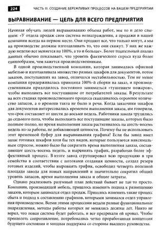 224         ЧАСТЬ III. СОЗДАНИЕ БЕРЕЖЛИВЫХ ПРОЦЕССОВ НА ВАШЕМ ПРЕДПРИЯТИИ


ВЫРАВНИВАНИЕ — ЦЕЛЬ ДЛЯ ВСЕГО ПРЕДПРИЯТИЯ

Начиная обучать людей выравниванию объема работ, мы то и дело слы­
шим: «У отдела продаж своя система вознаграждения, а продажи в нашей
компании всегда на первом месте. Они продают все, что только могут, а мы
на производстве должны изготавливать то, что они скажут. У них же каж­
дую неделю все меняется на 100%, а то и больше». Более тщательный анализ
данных обычно показывает, что уровень фактического спроса куда более
единообразен, чем кажется производственникам.
   В одной производственной компании, которая занималась офисной
мебелью и изготавливала множество разных шкафов для документов, поток
заказов, поступавших на завод, отличался нестабильностью. Тем не менее
компания придерживалась принципа 100%-й сборки на заказ, и производ­
ственникам приходилось постоянно заниматься «тушением пожаров»,
чтобы выполнить все поступившие от потребителей заказы. В результате
на всех стадиях производственного процесса скапливалось огромное количе­
ство запасов, а о времени такта не было и речи. Когда заказчики шкафов
для документов интересовались временем выполнения заказа, им говорили,
что срок составляет от шести до восьми недель. Работники завода трудились
до седьмого пота, чтобы выполнить все поступившие заказы, которых было
полным-полно, но время выполнения заказа растягивалось на шесть-восемь
недель из-за работы, не добавляющей ценности. Почему бы не использовать
этот временной буфер для выравнивания графика? Если бы завод имел
запас готовых шкафов хотя бы тех видов, которые пользуются максималь­
ным спросом, можно было бы сократить время выполнения заказа, состав­
ляющее шесть-восемь недель, и выровнять график, разработав более эф ­
фективный процесс. В итоге завод сгруппировал всю продукцию в три
семейства в соответствии с потоками создания ценности, создал резерв
готовых изделий, чтобы выровнять график, освободил четверть полезной
площади завода для новых направлений и значительно сократил общий
уровень запасов, время выполнения заказа и общие затраты.
   Однако реализовать разумный план действий бывает не так-то просто.
Компании, производящей мебель, пришлось изменить подход к размещению
заказов, которым занимался отдел продаж. Пришлось изменить также процесс
сбыта и подход к составлению графиков, которыми занимался отдел управле­
ния производством. Всеми этими процессами ведали разные функциональные
подразделения, методы работы которых не менялись десятки лет. Никто не
верил, что новая система будет работать, и все предрекали ей провал. Чтобы
преодолеть сопротивление, потребовались четко проработанная концепция
будущего состояния и мощная поддержка со стороны высшего руководства.
 