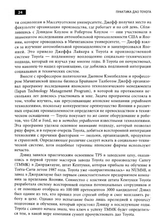 24                                                               ПРАКТИКА ДАО TOYOTA


ти социологии в М ассачусетском университете, Д ж еф ф получил место на
ф акультете организации производства, где работает и по сей день. С бли­
зи вш ись с Д эвидом К оулом и Робертом К оулом — они участвовали в
знам енитом исследовании автом обильной п ром ы ш лен ности США и Я по­
нии, которое проводилось в М ичиганском университете, — Д ж еф ф взял ­
ся за изучение автом оби льн ой п ром ы ш лен ности и заинтересовался Я по­
н и ей . Э то п р и в ел о Д ж еф ф а Л ай кер а к T oyota и п р о и зв о д с т в е н н о й
систем е Toyota — п о д л и н н о м у в оп л ощ ен и ю соц и ал ьн о-техн и ч еск ого
подхода, которы й он изучал уже многие годы. В Toyota он почувствовал,
что наконец-то наш ел организацию , где добились подлинной интеграции
социальны х и технических систем.
    Вместе с проф ессором политологии Д ж оном К эм пбеллом и проф ессо­
ром М ичиганской ш колы бизнеса Брайаном Т алботом Д ж еф ф орган и зо­
вал програм м у исследования японского технологического менедж мента
(Japan Technology M anagem ent Program ), в которой на п ротяж ении н е­
скольких лет довелось участвовать и мне. Задача п рограм м ы состояла в
том, чтобы изучить, как преуспеваю щ ие японские ком пании управляю т
технологиями, поскольку конкурентное преим ущ ество Я понии в разли ч ­
ны х отраслях пром ы ш лен ности определяется не превосходством в техн и ­
ческом оснащ ении — Toyota покупает то же самое оборудование и роб о­
тов, что GM и Ford, но в методах управления известны м и технологиями.
Эта програм м а уделяла основное вним ание подходу, которы й позволял
ряду ф ирм , и в первую очередь Toyota, добиться всесторонней интеграции
технологии с прочи м и ф акторам и — лю дьми, организацией, продуктом
и стратегией. О пределяю щ ее различие следует искать в социально-техни-
ческой системе, хотя подобны е терм ин ы японские ф и р м ы использую т
нечасто.
    Дэвид занялся практическим освоением TPS в заводском цеху, оказав­
ш ись в первой группе мастеров завода Toyota по производству Cam ry
(ТММК) в Джорджтауне, ш тат Кентукки, которая прибы ла на обучение в
Тоёта-Сити летом 1987 года. Toyota уже «попрактиковалась» на NUMMI, и
завод в Джорджтауне был первым самостоятельным предприятием ком па­
нии за пределами Японии. Совместно с властями ш тата Кентукки Toyota
разработала систему всесторонней оценки потенциальны х сотрудников и
с ее пом ощ ью отобрала из 100 ООО претендентов 3000 кандидатов! Дэвид
был одним из тех, кто прош ел этот строгий отбор и смог возглавить р а­
боту в цехе. О днако это испы тание было л иш ь прелю дией к процессу
подготовки и обучения, которы й предстоял Д эвиду в последующ ие годы.
Toyota с самого начала знала, что ключ к успеху ТММ К будет определять­
ся тем, в какой мере ком пания сумеет прочувствовать дао Toyota.
 
