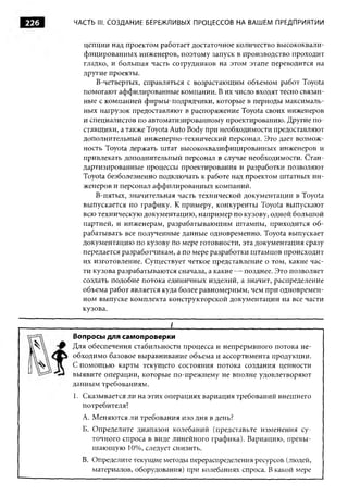 226    ЧАСТЬ III. СОЗДАНИЕ БЕРЕЖЛИВЫХ ПРОЦЕССОВ НА ВАШЕМ ПРЕДПРИЯТИИ


         цепции над проектом работает достаточное количество высококвали­
         фицированных инженеров, поэтому запуск в производство проходит
         гладко, и большая часть сотрудников на этом этапе переводится на
         другие проекты.
             В-четвертых, справляться с возрастающим объемом работ Toyota
         помогают аффилированные компании. В их число входят тесно связан­
         ные с компанией фирмы-подрядчики, которые в периоды максималь­
         ных нагрузок предоставляют в распоряжение Toyota своих инженеров
         и специалистов по автоматизированному проектированию. Другие по­
         ставщики, а также Toyota Auto Body при необходимости предоставляют
         дополнительный инженерно-технический персонал. Это дает возмож­
         ность Toyota держать штат высококвалифицированных инженеров и
         привлекать дополнительный персонал в случае необходимости. Стан­
         дартизированные процессы проектирования и разработки позволяют
         Toyota безболезненно подключать к работе над проектом штатных ин­
         женеров и персонал аффилированных компаний.
             В-пятых, значительная часть технической документации в Toyota
         выпускается по графику. К примеру, конкуренты Toyota выпускают
         всю техническую документацию, например по кузову, одной большой
         партией, и инженерам, разрабатывающим штампы, приходится о б ­
         рабатывать все полученные данные одновременно. Toyota выпускает
         документацию по кузову по мере готовности, эта документация сразу
         передается разработчикам, а по мере разработки штампов происходит
         их изготовление. Существует четкое представление о том, какие час­
         ти кузова разрабатываются сначала, а какие — позднее. Это позволяет
         создать подобие потока единичных изделий, а значит, распределение
         объема работ является куда более равномерным, чем при одновремен­
         ном выпуске комплекта конструкторской документации на все части
         кузова.

      ___________________________ I______________________________________
      Вопросы для самопроверки
      Для обеспечения стабильности процесса и непрерывного потока не­
      обходимо базовое выравнивание объема и ассортимента продукции.
      С помощ ью карты текущего состояния потока создания ценности
      выявите операции, которые по-прежнему не вполне удовлетворяют
      данным требованиям.
      1. Сказывается ли на этих операциях вариация требований внешнего
         потребителя?
         A. Меняются ли требования изо дня в день?
         Б. Определите диапазон колебаний (представьте изменения су­
            точного спроса в виде линейного графика). Вариацию, превы­
            ш ающую 10%, следует снизить.
         B. Определите текущие методы перераспределения ресурсов (людей,
            материалов, оборудования) при колебаниях спроса. В какой мере
 