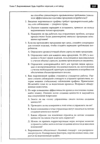 Глава 7. Выравнивание: будь подобен черепахе, а не зайцу                        227


                      вы способны удовлетворить предъявляемые требования (показа­
                      тели эффективности и доставки продукции потребителю)?
                2. Введение выровненного графика требует предварительной рабо­
                   ты, а его соблюдение — упорного труда.
                   А. Оцените влияние вариации и установите, принесет ли пользу
                      выравнивание потока продукции.
                   Б. Намерены ли вы работать над устранением проблем, которые
                      препятствуют более равномерному выпуску продукции мень­
                      ш ими партиями?
                3. Если вы производите продукцию про запас, создайте супермаркет
                   для готовых изделий, чтобы сгладить вариацию требований пот­
                   ребителя.
                   A. Определите среднесуточный объем спроса на вашу продукцию.
                   Б. Определите питч для каждого вида продукции. 10-20% (а воз­
                      можно и более) видов изделий, пользующихся максимальным
                      (с учетом объема) спросом, должны производиться ежедневно.
                   B. Определите повторяющийся питч для прочих видов продук­
                      ции и воспроизводимую последовательность их изготовления
                      с учетом необходимой структуры ассортимента и потребностей
                      обеспечения сбалансированного потока.
                4. Ваш выровненный график становится стандартом работы. Оце­
                   ните степень соблюдения стандарта и устраните препятствия, ко­
                   торые мешают стабильному соблюдению графика. Примечание:
                   Не меняйте план из-за недостатков процесса. Исправьте обнару­
                   женные недостатки.
                5. По мере повышения эффективности процесса постепенно подни­
                   майте планку. Оцените поток создания ценности и задумайтесь
                   над следующими вопросами:
                   A. Знаете ли вы «точку управления» своего потока создания
                      ценности?
                   Б. Проводите ли вы измерения в этой точке и управляете ли ею?
                   B. Какие изменения в точке управления могут сказаться на потоке
                      создания ценности в целом?
                  Г. Каким образом эти изменения отразятся на потоке создания
                     ценности (на каком участке цепь порвется)?
                  Д. М ожно ли принять корректирующие меры, которые позволят
                     устранить слабое звено в потоке создания ценности до внесения
                     изменений?
                6. Выравнивание обеспечивает «базовый стандарт» для распределе­
                   ния ресурсов. Планирование факторов, перечисленных ниже, опи­
                   рается на выровненный график:
 