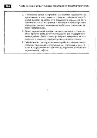 228   ЧАСТЬ III. СОЗДАНИЕ БЕРЕЖЛИВЫХ ПРОЦЕССОВ НА ВАШЕМ ПРЕДПРИЯТИИ



        A. Пополнение запаса материалов: все поставки материалов на
           предприятии осуществляются с учетом стабильных потреб­
           ностей каждого процесса. Эти потребности определяют питч
           пополнения запаса материалов и являются основой стратегии
           пополнения запасов, включающей стабильное пополнение за­
           пасов поставщиками.
        Б. Люди: выровненный график становится основой для опреде­
           ления времени такта, которое необходимо для стандартизиро­
           ванной работы. Введите стандартизированную работу на всех
           процессах и определите требуемую численность персонала.
        B. Оборудование: стандартизированная работа — основа для оп­
           ределения требований к оборудованию. Определяйте потреб­
           ности в оборудовании исходя из нужд персонала и работы по
           выровненному графику.




                               I
 