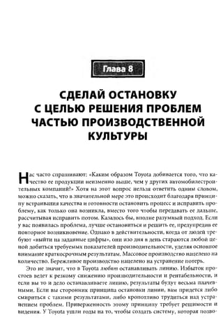СДЕЛАЙ ОСТАНОВКУ
    С ЦЕЛЬЮ РЕШЕНИЯ ПРОБЛЕМ
    ЧАСТЬЮ ПРОИЗВОДСТВЕННОЙ
            КУЛЬТУРЫ


     ас часто спрашивают: «Каким образом Toyota добивается того, что ка­
Н    чество ее продукции неизменно выше, чем у других автомобилестрои­
тельных компаний?» Хотя на этот вопрос нельзя ответить одним словом,
можно сказать, что в значительной мере это происходит благодаря принци­
пу встраивания качества и готовности остановить процесс и исправить про­
блему, как только она возникла, вместо того чтобы передавать ее дальше,
рассчитывая исправить потом. Казалось бы, вполне разумный подход. Если
у вас появилась проблема, лучше остановиться и решить ее, предупредив ее
повторное возникновение. Однако в действительности, когда от людей тре­
буют «выйти на заданные цифры», они изо дня в день стараются любой це­
ной добиться требуемых показателей производительности, уделяя основное
внимание краткосрочным результатам. Массовое производство нацелено на
количество. Бережливое производство нацелено на устранение потерь.
   Это не значит, что в Toyota любят останавливать линию. Избыток про­
стоев ведет к резкому снижению производительности и рентабельности, и
если вы то и дело останавливаете линию, результаты будут весьма плачев­
ными. Если вы сторонник принципа остановки линии, вам придется либо
смириться с такими результатами, либо кропотливо трудиться над устра­
нением проблем. Приверженность этому принципу требует решимости и
видения. У Toyota ушли годы на то, чтобы создать систему, которая позво­
 