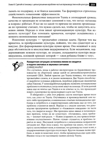 Глава 8. Сделай остановку с целью решения проблем частью производственной культуры   233

тывать на поддержку, и не боятся наказания. Так формируется стремление
содействовать повышению эффективности.
   Феноменальные финансовые показатели Toyota и легендарный уровень
качества ее продукции не оставляют сомнений в том, что метод «останови
и исправь» работает. И все же по какой-то причине во многих организаци­
ях по-прежнему считают, что нужно сделать все, чтобы не допустить оста­
новки линии. Нередко в этом винят организационную культуру. Как из­
м енить культуру? Как поменять привы чки, которые складывались с
момента возникновения компании?
   Изменение культуры — чрезвычайно сложная задача. Прежде чем вы
приметесь за преобразование культуры, поймите, что она существует не в
вакууме. Для формирования культуры нужно время. Она возникает в силу
ряда обстоятельств и впоследствии поддерживается. Если механизмов, под­
держивающих нужную культуру, не создано, складывается культура инди­
видуализма, основной принцип которой — «своя рубашка ближе к телу».

                  Конкретная ситуация: остановка линии не сводится
                  к подаче световых и звуковых сигналов
                  ДЭВИД МАЙЕР
                  Это случилось, когда я работал инструктором по бережливому про­
                  изводству на сборочном заводе одной из автомобилестроительных
                  компаний США. Любой практик дао Toyota понимал, что ситуация
                  чрезвычайно сложна, и я ужасно волновался. Дао Toyota способству­
                  ет выработке условных рефлексов, подобных рефлексам знаменитых
                  собак Павлова. У меня выработался рефлекс выявлять потенциальные
                  проблемы и откликаться, когда меня зовут на помощь. И хотя данный
                  завод еще не впитал дао Toyota и я не отвечал за то, что происходит
                  вокруг, я реагировал на происходящее в духе дао Toyota.
                      Я обнаружил у себя этот рефлекс спустя некоторое время после
                  того, как ушел из Toyota. Очутившись в производственной зоне ка-
                  кого-либо предприятия, я машинально отмечаю потенциальные про­
                  блемы и потребность в корректирующих действиях еще до того, как
                  проблема становится явной. Нередко я с ужасом замечаю, что руко­
                  водство предприятия пребывает в «блаженном неведении» по части
                  того, что творится вокруг. Мы проходим мимо явных и потенциаль­
                  ных проблем, точно их не существует. «Остановись, здесь пробле­
                  ма, — взывает мой разум. — Нужно устранить ее, она чревата непри­
                  ятными последствиями». Потом «туман» сгущается, и проблема те­
                  ряется из виду. Насущной потребности в немедленном исправлении
                  ситуации нет. При этом я вижу, что проблем так много, что они по­
                  просту захлестывают меня, и понимаю, что руководство тонет в них, а
                  поддерживающая структура отсутствует. Кругом полным-полно про­
                  блем, и люди из кожи вон лезут, чтобы продержаться еще один день.
                  Именно тогда я по-настоящему оценил систему Toyota.
 