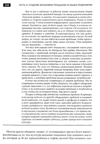 234         ЧАСТЬ III. СОЗДАНИЕ БЕРЕЖЛИВЫХ ПРОЦЕССОВ НА ВАШЕМ ПРЕДПРИЯТИИ


                   Как-то раз я наблюдал за работой линии окончательной сборки
                (иногда ее называли «денежной линией») на заводе одной из компаний
               «большой тройки» и заметил, что напольное покрытие в салоне авто­
               мобиля со стороны водительского места повреждено. Рядом со мной
               стоял мастер. У меня возникло рефлекторное стремление остановить
               линию. Разумеется, здесь не было андон, как в Toyota, и я показал по­
               вреждение мастеру, ожидая реакции с его стороны. Он согласился, что
               покрытие и в самом деле порвано, но и не подумал что-нибудь пред­
               принять! Я пришел в смятение. Я поинтересовался, что нам делать,
               но он ответил, что проблему исправят на ремонтном участке. На мой
               вопрос, не следует ли нам найти источник проблемы, чтобы предуп­
               редить ее повторение, мастер лишь пожал плечами. «Они наверняка
               уже все выяснили», — ответил он.
                   Это был мой первый опыт знакомства с ситуациями такого рода.
               Я не знал, как себя вести, но внут ренне был крайне обеспокоен. Мы
               столкнулись с проблемой, которая могла оказаться очень серьезной.
               Нам следовало как минимум остановить линию и позаботиться о том,
               чтобы данный автомобиль был снят со сборки, поскольку на ремонт­
               ном участке предстояло демонтировать все элементы салона, уста­
               новленные после настила покрытия, в том числе сиденья и большую
               часть отделки. По сути это означало капитальный ремонт. Помимо
               того, что это дорого, обратный монтаж наверняка будет хуже перво­
               начальной работы. Демонтаж отделочных элементов и переустановка
               сидений приведут к тому, что со временем машина начнет скрипеть и
               дребезжать, а подобные проблемы весьма раздражают потребителей.
                   В итоге мы полностью устранились от данной проблемы. Мы не
               отправились в конец линии, чтобы убедиться, что дефект обнаружен,
               а ремонт выполнен (т. е. что дефектное изделие не попало к потреби­
               телю), и не попытались выявить источник проблемы и позаботиться
               о том, чтобы она не возникла вновь. Мы просто ушли!
                   Позднее я обнаружил множество глубинных проблем. К примеру,
               если мастер (или кто-то другой) обнаруживает проблему и указывает
               на нее рабочему, тот может подать жалобу в профсою з и заявить, что
               к нему придираются. Даже если такое заявление рабочего бездоказа­
               тельно, разбираться с ним намного сложнее, чем исправить проблему
               на более позднем этапе. Десятки лет отношения между менеджментом
               и персоналом становились все более враждебными, а это препятству­
               ет сотрудничеству (хотя в порядке исключения мне попадались люди,
               которые искренне стремились работать иначе). Если мы хотим, чтобы
               стратегия «останови линию» работала, нужно прежде всего изменить
               культуру.



    Нельзя просто объявить людям: «С сегодняшнего дня все будет иначе!»,
рассчитывая на то, что культура внезапно изменится. Как изменить масте­
ра, который за 30 лет приспособился к старой системе? Как поменять под­
 