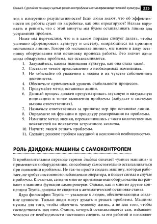Глава 8. Сделай остановку с целью решения проблем частью производственной культуры   235

ход к измерению результативности? Если люди знают, что об эффектив­
ности их работы судят по выработке, как они отреагируют? Нельзя вдруг
взять и решить, что с этой минуты мы будем останавливать линию для
устранения проблем.
   Ниже мы перечислим, что и в каком порядке следует делать, чтобы
успешно сформировать культуру и систему, опирающиеся на принцип
«остановки линии». Говоря об «остановке линии», мы имеем в виду оста­
новку оборудования или остановку процесса работы. Это значит одно:
когда обнаружена проблема, все останавливается.
     1. Задумайтесь, какова нынешняя культура, как она стала такой.
     2. Составьте четкое представление о необходимых изменениях.
     3. Не забывайте об уважении к людям и их чувстве собственного
         достоинства.
     4. Обеспечьте приемлемый уровень стабильности процессов.
     5. Продумайте метод остановки линии.
     6. Данный процесс должен предусматривать звуковую и визуальную
         индикацию в точке выявления проблемы (забудьте о системах
         вызова ответственных).
     7. Назначьте ответственных за принятие мер при остановке линии.
     8. Определите их функции и процедуру реагирования на проблемы.
     9. Измените метод оценки, переключившись с чисто количественных
         показателей на показатели встроенного качества.
     10. Научите людей решать проблемы.
     11. Сделайте решение проблем насущной и неотложной необходимостью.


РОЛЬ ДЗИДОКА: МАШИНЫ С САМОКОНТРОЛЕМ

В приблизительном переводе термин дзидока означает «умные машины» и
применяется к оборудованию, способному самостоятельно останавливаться
при появлении проблемы. Не так-то просто создать машину, которая рабо­
тает, не требуя постоянного наблюдения оператора, и подает сигнал в случае
проблемы. К счастью, сегодня многие производители оборудования встраи­
вают в машины функции самопроверки. Однако, как и многие другие кон­
цепции Toyota, дзидока не сводится к автоматической остановке станка.
   Ядро философии Toyota — уважение к людям, обеспечивающим созда­
ние ценности. Только люди могут думать и решать проблемы. Машины
нужны для того, чтобы облегчить человеку жизнь, а не для того, чтобы
господствовать над ним. Станок, который останавливается сам, избавляет
человека от необходимости постоянно следить за его работой и позволяет
 