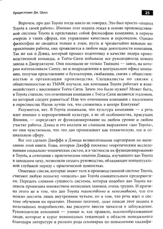 Предисловие Дж. Шука                                                                      25

    Впрочем, про дао Toyota тогда никто не говорил. Это был просто «подход
Toyota к своей работе». Именно этот подход лежал в основе производствен­
ной системы Toyota и представлял собой философию компании, в первую
очередь в таких сферах, как управление качеством и персоналом. Однако
философия не сводится только к этим, пусть и чрезвычайно важным на­
правлениям работы, она проявляется в любом виде деятельности компании.
Так же как и Дэвид, который прош ел подготовку в качестве лидера произ­
водственной команды, в Тоёта-С ити побы вали все руководители нового
завода в Джорджтауне. О ни посещ али не только Tsutsumi — завод, на кото­
ром изготавливали Camry, но и подразделения в центральном офисе компа­
нии, получая представление о бухгалтерии, снабжении, связях с обществен­
н о стью и о р г а н и з а ц и и п р о и зв о д с т в а . С п е ц и а л и с т ы п о с в я зя м с
общественностью из ТММК изучали, как компания Toyota работает и взаи­
модействует с населением Тоёта-Сити. Зачем это было нужно? Может быть,
в Toyota считали, что отнош ения компании с Тоёта-Сити являются эталоном,
на который следует равняться? Или что отнош ения компании с населением
в окрестностях Нагои лучш е тех, что сложились в центре Кентукки?
    Разумеется, нет. В Toyota понимали, что культура ком пании — а речь
идет именно о корпоративной культуре, а не об особенностях, присущ их
Японии, — определяет ее ф ункционирование на лю бом уровне и любом
участке работы. Дэвид и его коллеги не слыш али выражения «дао Toyota»,
но они чувствовали, что это дао пронизы вает как техническую, так и со­
циальную сферу.
    Все это сделало Д жеффа и Дэвида великолепными партнерами по напи­
санию этой книги. Годы, которые Джефф посвятил теоретическим исследо­
ваниям социально-технических систем, и в частности их функционированию
в Toyota, в сочетании с практическим опытом Дэвида, изучавшего дао Toyota
в заводском цеху, позволили создать руководство, обладающее концептуаль­
ной глубиной наряду с практической ценностью.
    Опытные сэнсэи, которые знают толк в производственной системе Toyota,
считают любую попы тку «описать» дао Toyota сом нительны м предприяти­
ем. Передать словами сущ ность системы, которая подобно дао Toyota н а­
сквозь пронизана множеством неписаных законов, очень трудно. И п ричи ­
на этого не в том, что дао Toyota таинственно и непознаваемо, что его
мож но постичь лиш ь внутренним чутьем, но в том, что речь идет о сис­
теме обучения на практике. И менно поэтому, даже описав этот подход в
м ельчайш их подробностях, вы рискуете ввести читателя в заблуждение.
Руководители ком паний — ум ны е и, как правило, высокообразованны е
лю ди, которы е в курсе новом одны х тенденций в области менедж мента
благодаря литературе и разного рода семинарам по повы ш ению квали ф и ­
 