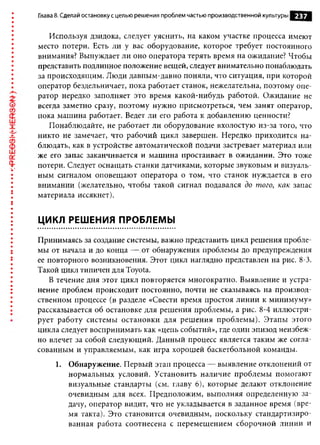 Глава 8. Сделай остановку с целью решения проблем частью производственной культуры   237

   Используя дзидока, следует уяснить, на каком участке процесса имеют
место потери. Есть ли у вас оборудование, которое требует постоянного
внимания? Вынуждает ли оно оператора терять время на ожидание? Чтобы
представить подлинное положение вещей, следует внимательно понаблюдать
за происходящим. Люди давным-давно поняли, что ситуация, при которой
оператор бездельничает, пока работает станок, нежелательна, поэтому опе­
ратор нередко заполняет это время какой-нибудь работой. Ожидание не
всегда заметно сразу, поэтому нужно присмотреться, чем занят оператор,
пока машина работает. Ведет ли его работа к добавлению ценности?
   Понаблюдайте, не работает ли оборудование вхолостую из-за того, что
никто не замечает, что рабочий цикл завершен. Нередко приходится на­
блюдать, как в устройстве автоматической подачи застревает материал или
же его запас заканчивается и машина простаивает в ожидании. Это тоже
потери. Следует оснащать станки датчиками, которые звуковым и визуаль­
ным сигналом оповещают оператора о том, что станок нуждается в его
внимании (желательно, чтобы такой сигнал подавался до того, как запас
материала иссякнет).


ЦИКЛ РЕШЕНИЯ ПРОБЛЕМЫ

Принимаясь за создание системы, важно представить цикл решения пробле­
мы от начала и до конца — от обнаружения проблемы до предупреждения
ее повторного возникновения. Этот цикл наглядно представлен на рис. 8-3.
Такой цикл типичен для Toyota.
   В течение дня этот цикл повторяется многократно. Выявление и устра­
нение проблем происходит постоянно, почти не сказываясь на производ­
ственном процессе (в разделе «Свести время простоя линии к минимуму»
рассказывается об остановке для решения проблемы, а рис. 8-4 иллюстри­
рует работу системы остановки для решения проблемы). Этапы этого
цикла следует воспринимать как «цепь событий», где один эпизод неизбеж­
но влечет за собой следующий. Данный процесс является таким же согла­
сованным и управляемым, как игра хорошей баскетбольной команды.
     1. Обнаружение. Первый этап процесса — выявление отклонений от
        нормальных условий. Установить наличие проблемы помогают
        визуальные стандарты (см. главу 6), которые делают отклонение
        очевидным для всех. Предположим, выполняя определенную за­
        дачу, оператор видит, что не укладывается в заданное время (вре­
        мя такта). Это становится очевидным, поскольку стандартизиро­
        ванная работа соотнесена с перемещением сборочной линии и
 