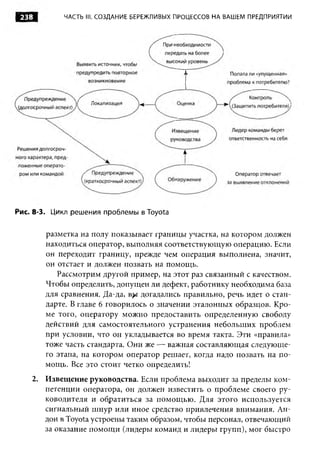 238        ЧАСТЬ III. СОЗДАНИЕ БЕРЕЖЛИВЫХ ПРОЦЕССОВ НА ВАШЕМ ПРЕДПРИЯТИИ




Рис. 8-3. Цикл решения проблемы в Toyota


       разметка на полу показывает границы участка, на котором должен
       находиться оператор, выполняя соответствующую операцию. Если
       он переходит границу, прежде чем операция выполнена, значит,
       он отстает и должен позвать на помощь.
          Рассмотрим другой пример, на этот раз связанный с качеством.
       Чтобы определить, допущен ли дефект, работнику необходима база
       для сравнения. Да-да, b j »i догадались правильно, речь идет о стан­
       дарте. В главе 6 говорилось о значении эталонных образцов. Кро­
       ме того, оператору можно предоставить определенную свободу
       действий для самостоятельного устранения небольших проблем
       при условии, что он укладывается во время такта. Эти «правила»
       тоже часть стандарта. Они же — важная составляющая следующе­
       го этапа, на котором оператор решает, когда надо позвать на по­
       мощь. Все это стоит четко определить!
    2. Извещение руководства. Если проблема выходит за пределы ком­
       петенции оператора, он должен известить о проблеме своего ру­
       ководителя и обратиться за помощью. Для этого используется
       сигнальный шнур или иное средство привлечения внимания. Ан­
       дон в Toyota устроены таким образом, чтобы персонал, отвечающий
       за оказание помощи (лидеры команд и лидеры групп), мог быстро
 