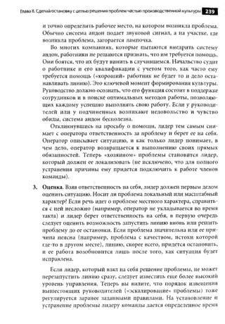 Глава 8. Сделай остановку с целью реш ения проблем частью производственной культуры   239

          и точно определить рабочее место, на котором возникла проблема.
          Обычно система андон подает звуковой сигнал, а на участке, где
          возникла проблема, загорается лампочка.
             Во многих компаниях, которые пытаются внедрить систему
          андон, работники не решаются признать, что им требуется помощь.
          Они боятся, что их будут винить в случившемся. Начальство судит
          о работнике и его квалификации с учетом того, как часто ему
          требуется помощь («хороший» работник не будет то и дело оста­
          навливать линию). Это ключевой момент формирования культуры.
          Руководство должно осознать, что его функция состоит в поддержке
          сотрудников и в поиске оптимальных методов работы, позволяю­
          щих каждому успешно выполнять свою работу. Если у руководи­
          телей или у подчиненных возникают недовольство и чувство
          обиды, система андон бесполезна.
             Откликнувшись на просьбу о помощи, лидер тем самым сни­
          мает с оператора ответственность за проблему и берет ее на себя.
          Оператор описывает ситуацию, и как только лидер понимает, в
          чем дело, оператор возвращается к выполнению своих прямых
          обязанностей. Теперь «хозяином» проблемы становится лидер,
          который должен ее локализовать (не исключено, что для полного
          устранения причины ему придется подключить к работе членов
          команды).
     3. Оценка. Взяв ответственность на себя, лидер должен первым делом
        оценить ситуацию. Носит ли проблема локальный или масштабный
        характер? Если речь идет о проблеме местного характера, справить­
        ся с ней несложно (например, оператор не укладывается во время
        такта) и лидер берет ответственность на себя, в первую очередь
        следует оценить возможность запустить линию вновь или решить
        проблему до ее остановки. Если проблема значительна или ее при­
        чина неясна (например, проблема с качеством, истоки которой
        где-то в другом месте), линию, скорее всего, придется остановить,
        и ее работа возобновится лишь после того, как ситуация будет
        исправлена.
             Если лидер, который взял на себя решение проблемы, не может
          перезапустить линию сразу, следует известить еще более высокий
          уровень управления. Теперь вы видите, что порядок извещения
          вышестоящих руководителей («эскалирование» проблемы) тоже
          регулируется заранее заданными правилами. На установление и
          устранение проблемы лидеру команды дается определенное время
 