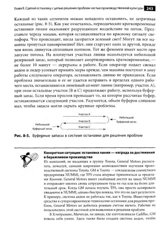 Глава 8. Сделай остановку с целью решения проблем частью производственной культуры   243


Каждый из таких сегментов можно ненадолго остановить, не затрагивая
остальные (рис. 8-5). Как уже отмечалось, периодические кратковременные
остановки линии оказывают разрушающее воздействие на поток. Пред­
ставьте череду машин, которая останавливается по красному сигналу све­
тофора. Что происходит, когда загорается зеленый свет? Могут ли все ма­
шины тронуться одновременно? Нет, они стартуют одна за другой, прежде
чем вновь двинутся сплошным потоком. Тот же феномен имеет место при
запуске потока. На изогнутых участках линии используется небольшой
резервный запас, который позволяет амортизировать кратковременные, —
не более 10 минут — перерывы в работе. Если оператор подает сигнал
андон и лидер успевает принять’меры прежде, чем машина поступит в зону
работы следующего оператора, останавливать линию не приходится. Если
проблема значительна и ее не удается исправить в пределах одного рабо­
чего места, останавливается линейный сегмент линии (например, участок А),
при этом остальные участки (В и С) продолжают работу, используя буфер­
ный запас. Если время простоя превышает то, на которое рассчитан буфер,
останавливается следующий участок. Разумеется, объем буферов слишком
мал, чтобы запасы могли скрыть крупные проблемы.




Рис. 8-5. Буферные запасы в системе остановки для решения проблем



                  Конкретная ситуация: остановка линии — награда за достижения
                  в бережливом производстве
                  Из компаний, не входящих в группу Toyota, General Motors распола-
                  гала, пожалуй, самыми широкими возможностями изучения произ­
                  водственной системы Toyota. GM и Toyota — совладельцы совместного
                  предприятия NUMMI, где TPS стала впервые применяться за предела­
                  ми Японии. General Motors имеет свободный доступ на завод NUMMI
                  и отправляет многих своих сотрудников туда на год или на более дли­
                  тельный срок. Когда GM начала изучать TPS, она просто копировала
                  увиденное в NUMMI, однако быстро поняла, что это не дает результата.
                  К примеру, система андон не работала так, как в Toyota. Инвестировав
                  средства в суперсовременную технологию остановки для решения про­
                  блем, General Motors не добилась ровным счетом ничего. Рабочие не
                  пользовались этой системой для выявления и решения проблем.
                      В Хэмтрамаке, Мичиган, на заводе, где изготавливали Cadillac, GM
                  повела себя умнее. Здесь также была создана система андон, чтобы
 