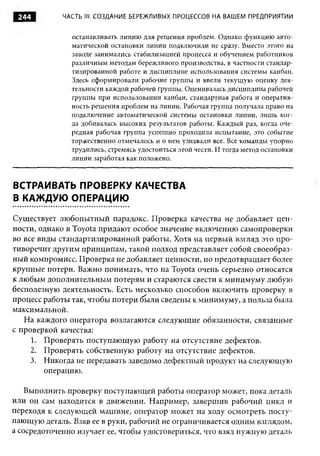 244         ЧАСТЬ III. СОЗДАНИЕ БЕРЕЖЛИВЫХ ПРОЦЕССОВ НА ВАШЕМ ПРЕДПРИЯТИИ


               останавливать линию для решения проблем. Однако функцию авто­
               матической остановки линии подключили не сразу. Вместо этого на
               заводе занимались стабилизацией процесса и обучением работников
               различным методам бережливого производства, в частности стандар­
               тизированной работе и дисциплине использования системы канбан.
               Здесь сформировали рабочие группы и ввели текущую оценку дея­
               тельности каждой рабочей группы. Оценивалась дисциплина рабочей
               группы при использовании канбан, стандартная работа и оператив­
               ность решения проблем на линии. Рабочая группа получала право на
               подключение автоматической системы остановки линии, лишь ког­
               да добивалась высоких результатов работы. Каждый раз, когда оче­
               редная рабочая группа успешно проходила испытание, это событие
               торжественно отмечалось и о нем узнавали все. Все команды упорно
               трудились, стремясь удостоиться этой чести. И тогда метод остановки
               линии заработал как положено.



ВСТРАИВАТЬ ПРОВЕРКУ КАЧЕСТВА
В КАЖДУЮ ОПЕРАЦИЮ

Существует любопытный парадокс. Проверка качества не добавляет цен­
ности, однако в Toyota придают особое значение включению самопроверки
во все виды стандартизированной работы. Хотя на первый взгляд это про­
тиворечит другим принципам, такой подход представляет собой своеобраз­
ный компромисс. Проверка не добавляет ценности, но предотвращает более
крупные потери. Важно понимать, что на Toyota очень серьезно относятся
к любым дополнительным потерям и стараются свести к минимуму любую
бесполезную деятельность. Есть несколько способов включить проверку в
процесс работы так, чтобы потери были сведены к минимуму, а польза была
максимальной.
   На каждого оператора возлагаются следующие обязанности, связанные
с проверкой качества:
     1. Проверять поступающую работу на отсутствие дефектов.
     2. Проверять собственную работу на отсутствие дефектов.
     3. Никогда не передавать заведомо дефектный продукт на следующую
         операцию.

   Выполнить проверку поступающей работы оператор может, пока деталь
или он сам находится в движении. Например, завершив рабочий цикл и
переходя к следующей машине, оператор может на ходу осмотреть посту­
пающую деталь. Взяв ее в руки, рабочий не ограничивается одним взглядом,
а сосредоточенно изучает ее, чтобы удостовериться, что взял нужную деталь
 