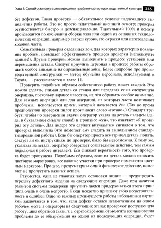 Глава 8. Сделай остановку с целью решения проблем частью производственной культуры   245

без дефектов. Такая проверка — обязательное условие надлежащего вы ­
полнения работы. Это не просто тщательный внешний осмотр; проверка
осуществляется быстро и целенаправленно. Тщательный 100%-й осмотр
производится по окончании сборки узла или одной из основных техноло­
гических операций, например сварки кузова, его окраски или изготовления
ходовой части.
    Сознательная проверка отдельных зон, для которых характерно появле­
ние проблем, повышает эффективность процесса проверки (используйте
данные!). Другие проверки можно выполнить в процессе установки или
перемещения детали. Следует приучить персонал в процессе работы обра­
щать особое внимание на определенные зоны. Более подробно про произ­
водственный инструктаж — метод обучения персонала, используемый в
Toyota, — рассказывается в главе 11.
    Проверить подобным образом собственную работу может каждый. Это
можно сделать, снимая деталь со станка или передавая ее на следующую
операцию, поскольку заранее известно, на что обращать особое внимание.
Для важных операций или для операций, на которых часто возникают
проблемы, используется прием, который называется ёси. (Так во время
предполетной проверки пилот произносит слово «готово».) Стандарт тре­
бует, чтобы по завершении задачи оператор указал на деталь пальцем (да-
да, в буквальном смысле слова!) и произнес «ёси», что означает: «Я прове­
рил эту деталь». Для лидера это служит визуальным сигналом о том, что
проверка выполнена (что помогает ему следить за выполнением стандар­
тизированной работы). Если бы оператор просто осматривал деталь, понять,
следует ли он инструкциям по проверке, было бы невозможно. К тому же,
указывая на деталь, оператор совершает сознательное действие, тем самым
подключая к работе интеллект. Ёси снижает вероятность того, что провер­
ка будет пропущена. Подобным образом, если на деталь можно наносить
цветовую маркировку, все важные участки при проверке помечаются цвет­
ным маркером. Процесс, предусматривающий физическое действие, помо­
гает не пропустить важных вещей.
    Разумеется, одна из главных задач остановки линии — предупредить
передачу дефектного изделия на следующие операции. Даже при наличии
развитой системы поддержки приучить людей придерживаться этого прин­
ципа очень и очень непросто. Люди неохотно признают свою несостоятель­
ность и ошибки. Одно из важных преимуществ работы небольшими парти­
ями заключается в том, что, если дефект остался незамеченным на одном
рабочем месте, а операторы на следующих этапах проверяют поступающую
работу, цикл обратной связи, т. е. отрезок времени от момента возникновения
проблемы до ее обнаружения на одной из последующих операций, будет
 