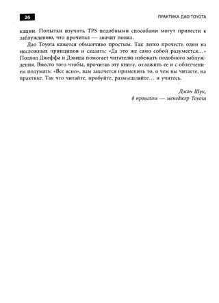 26                                                    ПРАКТИКА ДАО TOYOTA


кации. П опы тки и зучить TPS подобны м и способам и м огут привести к
заблуждению, что прочитал — значит понял.
   Дао Toyota кажется обм анчиво простым. Так легко прочесть один из
несложны х прин ц ип ов и сказать: «Да это же само собой разум еется...»
Подход Д ж ефф а и Д эвида помогает читателю избежать подобного заблуж ­
дения. Вместо того чтобы, прочитав эту книгу, отложить ее и с облегчени­
ем подумать: «Все ясно», вам захочется прим енить то, о чем вы читаете, на
практике. Так что читайте, пробуйте, разм ы ш ляйте... и учитесь.

                                                             Джон Шук,
                                            в прошлом — менеджер Toyota
 