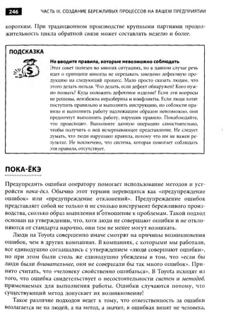246         ЧАСТЬ III. СОЗДАНИЕ БЕРЕЖЛИВЫХ ПРОЦЕССОВ НА ВАШЕМ ПРЕДПРИЯТИИ



коротким. При традиционном производстве крупными партиями продол­
жительность цикла обратной связи может составлять неделю и более.


 ПОДСКАЗКА
                 Не вводите правила, которые невозможно соблюдать
                Этот совет полезен во многих ситуациях, но в данном случае речь
                идет о принципе никогда не передавать заведомо дефектную про­
                дукцию на следующий процесс. Мало просто сказать людям, что
                этого делать нельзя. Что делать, если дефект обнаружен? Кого нуж­
                но позвать? Куда положить дефектное изделие? Если эти вопросы
                не решены, неизбежна неразбериха и конфликты. Если люди хотят
                поступить правильно и выполнить инструкцию, но соблюсти пра­
                вило и выполнить работу надлежащим образом невозможно, они
                предпочтут выполнить работу, нарушив правило. Понаблюдайте,
                что происходит. Выполните данную операцию самостоятельно,
                чтобы получить о ней исчерпывающее представление. Не следует
                думать, что люди нарушают правила, потому что им не важен ре­
                зультат. Не исключено, что система, которая помогает соблюдать
                эти правила, отсутствует.



ПОКА-ЁКЭ

Предупредить ошибки оператору помогает использование методов и уст­
ройств пока-ёкэ. Обычно этот термин переводится как «предупреждение
ошибок» или «предупреждение отклонений». Предупреждение ошибок
представляет собой не только и не столько инструмент бережливого произ­
водства, сколько образ мышления и отношение к проблемам. Такой подход
основан на утверждении, что, хотя люди не совершают ошибки и не откло­
няются от стандарта нарочно, они тем не менее могут возникать.
   Люди на Toyota совершенно иначе смотрят на причины возникновения
ошибок, чем в других компаниях. В компаниях, с которыми мы работали,
все единодушно соглашались с утверждением «люди совершают ошибки»,
но при этом были столь же единодушно убеждены в том, что «если бы
люди были внимательнее , они не совершали бы так много ошибок». При­
нято считать, что «человеку свойственно ошибаться». В Toyota исходят из
того, что ошибка свидетельствует о несостоятельности систем и методов,
применяемых для выполнения работы. Ошибки случаются потому, что
существующий метод допускает их возникновение!
   Такое различие подходов ведет к тому, что ответственность за ошибки
возлагается не на людей, а на метод, а значит, в ошибках винят не человека,
 