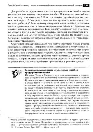 Глава 8. Сделай остановку с целью реш ения проблем частью производственной культуры   251

   Для разработки эффективного метода предупреждения ошибок нужно
уяснить, как или почему совершается ошибка. Понятно ли, какие обстоя­
тельства ведут к ее появлению? Носит ли ошибка случайный или система­
тический характер? Совершают ли ее все или трудности испытывает толь­
ко один работник? Если ош ибку совершает один человек, возможно,
следует проанализировать стандартизированную работу и убедиться, что
никакие этапы не пропускаются. Если ошибку совершают все, это свиде­
тельствует о причине системного характера, например об отсутствии нуж­
ных сведений или нечетко определенном этапе работы. Не впадайте в за­
блуждение, полагая, что любая ошибка требует специального «устройства»
для ее предупреждения*.
   Следующий пример показывает, что любую проблему можно решить
множеством способов. Поощряйте своих сотрудников к творческому по­
иску высокоэффективных решений, не требующих значительных затрат.
У простоты есть огромные преимущества. Оглянитесь вокруг и подумайте,
нельзя ли применить к вашей проблеме известные методы решения других
проблем. Например, идея застежки-липучки родилась в ходе наблюдения
за репейником, так одна «проблема» превратилась в решение другой.


                   Конкретная ситуация: всегда есть несколько способов
                   предупреждения ошибок
                  На заводе Toyota в Джорджтауне детали окрашивались в соответс­
                  твии с выровненной последовательностью ассортиментных позиций.
                  Первая деталь могла окрашиваться, скажем, в белый цвет, вторая —
                  в синий, третья — в черный, затем снова шла белая деталь. Систе­
                  ма подвода краски требовала ее постоянной циркуляции, при этом
                  на каждого маляра приходилось по одному окрасочному пистолету.
                  Каждый раз при смене цвета детали маляр отсоединял наконечник
                  шланга для краски от быстроразъемного соединения и подсоединял
                  к нему окрасочный пистолет. Быстро пропустив через краскопровод
                  струю краски, маляр приступал к окраске очередной детали. Посколь­
                  ку цвет краски менялся от детали к детали, при окраске очередной
                  детали маляру приходилось отсоединять один шланг и подсоединять
                  другой. При предупреждении ош ибок важно учитывать, что обычно
                  люди ведут себя подобно электричеству — они ищут пути наимень­
                  шего сопротивления. В данном случае малярам хотелось избежать
                  беспрерывного отсоединения и подсоединения шлангов.


 * Очень хорош ий инструмент для выявления причин подобных и других проблем —
   контрольные карты Шухарта. П одробнее о контрольных картах читайте в кн.:
   Нив Г. Пространство доктора Деминга: Принципы построения устойчивого бизнеса.
   М.: Альпина Бизнес Букс, 2005. — Прим. науч. ред.
 
