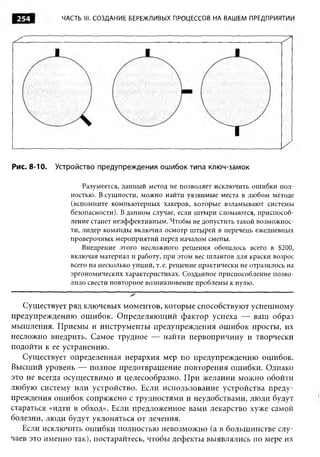 ЧАСТЬ III. СОЗДАНИЕ БЕРЕЖЛИВЫХ ПРОЦЕССОВ НА ВАШЕМ ПРЕДПРИЯТИИ




Рис. 8-10.   Устройство предупреждения ошибок типа ключ-замок

                    Разумеется, данный метод не позволяет исключить ошибки пол­
                ностью. В сущности, можно найти уязвимые места в любом методе
                (вспомните компьютерных хакеров, которые взламывают системы
                безопасности). В данном случае, если штыри сломаются, приспособ­
                ление станет неэффективным. Чтобы не допустить такой возможнос­
                ти, лидер команды включил осмотр штырей в перечень ежедневных
                проверочных мероприятий перед началом смены.
                    Внедрение этого несложного решения обошлось всего в $200,
                включая материал и работу, при этом вес шлангов для краски возрос
                всего на несколько унций, т. е. решение практически не отразилось на
                эргономических характеристиках. Созданное приспособление позво­
                лило свести повторное возникновение проблемы к нулю.


   Существует ряд ключевых моментов, которые способствуют успешному
предупреждению ошибок. Определяющий фактор успеха — ваш образ
мышления. Приемы и инструменты предупреждения ошибок просты, их
несложно внедрить. Самое трудное — найти первопричину и творчески
подойти к ее устранению.
   Существует определенная иерархия мер по предупреждению ошибок.
Высший уровень — полное предотвращение повторения ошибки. Однако
это не всегда осуществимо и целесообразно. При желании можно обойти
любую систему или устройство. Если использование устройства преду­
преждения ошибок сопряжено с трудностями и неудобствами, люди будут
стараться «идти в обход». Если предложенное вами лекарство хуже самой
болезни, люди будут уклоняться от лечения.
   Если исключить ошибки полностью невозможно (а в большинстве слу­
чаев это именно так), постарайтесь, чтобы дефекты выявлялись по мере их
 
