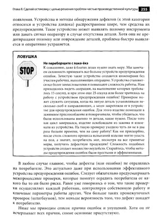 Глава 8. Сделай остановку с целью решения проблем частью производственной культуры   255

появления. Устройства и методы обнаружения дефектов (к этой категории
относятся и устройства дзидока) распространены шире, чем средства их
предупреждения. Такое устройство может выявлять поломку инструмента
или давать сигнал оператору в случае отсутствия детали. Хотя они не пре­
дотвращают поломку или повреждение деталей, проблема быстро выявля­
ется и оперативно устраняется.


  ЛОВУШКА
                    Не переборщите с пока-ёкэ
                    К сожалению, даже в благих делах нужно знать меру. Мы замеча­
                    ем склонность применять все больше устройств предупреждения
                    ошибок. Зачастую такие устройства создаются инженерами без
                    участия рабочих, выполняющих операцию. Устройства становят­
                    ся все более замысловатыми и повышают сложность работы. Нам
                    приходилось видеть операции, на выполнение которых требова­
                    лось 15 секунд, и при этом еще 25 секунд или более тратилось на
                    работу с устройством предупреждения ошибок! Примером мо­
                    жет служить ситуация, когда на литую деталь устанавливали не­
                    сколько скоб и направляющих, а затем закрепляли ее в устройс­
                    тве для предупреждения ошибок. Для этого изделие помещали в
                    зажимное приспособление и поворачивали, чтобы убедиться, что
                    были использованы именно те детали, какие нужно. После того
                    как цикл завершался, изделие освобождали из зажима и извле­
                    кали из устройства. На такую проверку уходило чуть ли не в два
                    раза больше времени, чем на саму работу! Как ни прискорбно,
                    после столь сложного процесса испытаний изделие могло упасть
                    на пол, а значит, потребитель мог, несмотря на все принятые
                    меры, получить дефектную продукцию! Сложность подобных
                    устройств создает множество неудобств. Старайтесь, чтобы мето­
                    ды предупреждения ошибок были простыми и эффективными.


   В любом случае главное, чтобы дефекты (или ошибки) не отразились
на потребителе. Это актуально даже при использовании эффективного
устройства предупреждения ошибок. Следует обязательно предусматривать
межпроцессные проверки, которые помогут оградить потребителя от ка­
кого бы то ни было риска. Ранее уже говорилось о том, что такие провер­
ки осуществляет каждый работник, контролируя собственную работу и
ключевые параметры работы других. Чем больше таких промежуточных
проверок (шлагбаумов), тем меньше вероятность того, что дефект попадет
к потребителю.
   Ниже м ы приводим список причин ошибок и упущений. Хотя он не
исчерпывает всех причин, самые основные присутствуют.
 