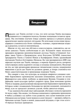 арадокс дао Toyota состоит в том, что хотя методы Toyota постоянно
П   развиваю тся и соверш енствуются, базовые концепции остаются преж ­
ними. М ы постоянно изучаем новые аспекты процесса и реш аем разные
практические задачи в разны х ситуациях. Но хотя наш е осмысление проис­
ходящего становится все более глубоким, «основы», определяю щ ие подхо­
ды и реш ения, остаются неизменными.
   М ногие из тех, кого мы обучаем и консультируем, удивляются, как не­
легко давалась Toyota глобализаци я ее дао. В спомним л и ш ь несколько
прим еров внедрения производственной системы Toyota в Северной Аме­
рике: завод Toyota в Джорджтауне, ш тат Кентукки; NUM MI, совместное
предприятие Toyota и General M otors в К алифорнии; Denso, крупнейш ий
поставщ ик Toyota в Бэттлкрике, М ичиган. Все три предприятия в 2000 году
серьезно изучали дао Toyota, находясь в периоде бурного роста, которому
сопутствовала смена кадрового состава и команды менеджмента. Несмотря
на это, все три организации прилагали титанические усилия, поддерживая
мы ш ление в русле дао Toyota на долж ном уровне, и теперь становятся все
более самостоятельными в прим енении подходов Toyota.
   Это говорит о том, что культура, на которую опирается успеш ное осво­
ение бережливого производства м ногим и ком паниям и, далеко не всегда
формируется сама собой, особенно за пределами Японии. Создание и под­
держание такой культуры требует упорного труда. Даже компании группы
Toyota в Америке, располагающие инструментами бережливого производства,
которым может позавидовать больш инство прочих компаний, скатываются
назад, если не прилагают должных усилий, чтобы двигаться вперед.
   У нас накоплен богатый опыт наблюдений, обучения и консультирования
по всему миру. Мы видим, что базовые концепции и принципы применимы
в лю бых условиях и на любом этапе развития, они служат важными состав­
ляю щ ими для изучения. Самое важное и самое трудное — проявить гибкость,
применяя методы Toyota в новой, уникальной ситуации, и при этом остать­
ся верным базовым принципам.
 