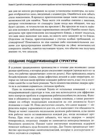 Глава 8. Сделай остановку с целью решения проблем частью производственной культуры   257

ши дни во многих ресторанах на кухне установлены мониторы, на кото­
рых отображается заказ, введенный с клавиатуры. Ошибиться или забыть
стало невозможно. В процессе приготовления пищ и также имеется масса
возможностей для ошибок. Чаще всего эти ошибки связаны с заказами,
которые «отклоняются» от стандарта (даже когда вам обещают, что все
будет сделано, «в точности как вы просили»). Вы просили не класть майо­
нез или положить побольше маринованных овощей? Ошибка может быть
допущена при приготовлении нестандартного блюда, а может оказаться,
что ваш заказ выполнят как надо, но вместо него запакуют не то блюдо.
Отделены ли блюда, приготовленные с учетом особых требований, от
стандартных? Помечаются ли они какими-либо опознавательными зна­
ками для предупреждения ошибок? Несмотря на уйму возможностей
совершить ошибку, кажется настоящим чудом, что обычно мы получаем
именно то, что заказали.


СОЗДАНИЕ ПОДДЕРЖИВАЮЩЕЙ СТРУКТУРЫ

В условиях традиционного производства в течение дня возникают самые
разные проблемы, о которых редко уведомляют лидеров (прежде всего из-за
того, что рабочие предпочитают этого не делать). Нам приходилось видеть
бездействующие станки, груды дефектных деталей и даже операторов, ко­
торые по той или иной причине покидают рабочее место, и все это в отсут­
ствие какой бы то ни было реакции. Часто немногочисленные лидеры прос­
то не в состоянии справиться с потоком проблем.
   Одно из основных отличий Toyota от остальных компаний — в ее
поддерживающей структуре и том, как она используется для эф ф ектив­
ного контроля проблем и сохранения работоспособности системы. Функ­
ции и обязанности лидера группы и лидера команды, а также рекомен­
дации по отбору подходящ их кандидатов на эти долж ности будут
изложены в главе 10. Пока достаточно сказать, что самое важное — оп­
ределить норму управляемости для тех, кто выполняет эти обязанности.
Лидер не может помогать нескольким десяткам работников, если линия
или рабочее место останавливается каждый раз, когда возникает про­
блема. При этом не следует забывать, что число лидеров — вопрос
компромисса, поскольку лидеры не занимаются непосредственным до­
бавлением ценности. Однако такое увеличение косвенны х издержек
помогает избежать куда больш их потерь. Дао Toyota предполагает м но­
жество краткосрочных капиталовложений, которые в долгосрочном ас­
пекте окупаются сторицей.
 