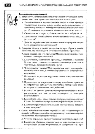 258   ЧАСТЬ III. СОЗДАНИЕ БЕРЕЖЛИВЫХ ПРОЦЕССОВ НА ВАШ ЕМ ПРЕДПРИЯТИИ




      Вопросы для самопроверки
      1. Задумайтесь, предполагает ли культура вашей организации встра­
         ивание качества и правильное выполнение с первого раза.
        A. Какое отношение к людям и ошибкам бытует в вашей культуре?
           Считается ли, что люди делают ошибки нарочно, по недосмотру
           или потому что они — плохие работники? Послушайте, что гово­
           рят об этом ваши сотрудники, и возьмите их мнение на заметку.
        Б. Считаете ли вы, что ряд проблем возникает из-за небрежности?
        B. Как изменить свое мышление и образ действий, чтобы это дало
           результаты?
        Г. Должны ли работники участвовать в анализе и устранении про­
           блем, которые они обнаруживают?
      2. Совершая обходы с целью выявления потерь, обратите особое
         внимание, что происходит в случае возникновения проблемы.
        A. Как решается, что есть проблема? М ожно ли определить откло­
           нение от стандарта визуально?
        Б. Как работник, заметивший проблему, определяет ее наличие?
           Есть ли у него стандарт для сравнения, или он определяет ее ин­
           туитивно, на основании личного опыта?
        B. Что происходит дальше? Мог ли работник известить о пробле­
           ме своего начальника, или был вынужден искать помощ и само­
           стоятельно?
        Г. Последовала ли реакция от руководства после его извещения о
           проблеме?
        Д. Предполагала ли эта реакция проверку воздействия проблемы
           на потребителе? Если да, была ли проблема изолирована, чтобы
           не допустить ее попадания к потребителю?
        Е. Включала ли реакция установление причины проблемы и кор­
           ректирующие действия, которые предупредят ее повторное
           возникновение?
       Ж. Каково было общ ее время реакции в цикле решения проблемы?
          Каковы были общ ие потери из-за неэффективности системы?
        3. Какие мероприятия по оптимизации системы нужно добавить
           в план внедрения?
      3. Основа встраивания качества в процесс — это стандартизирован­
         ная работа. Проанализируйте процесс стандартизированной рабо­
         ты и ответьте на следующие вопросы:
        А. Четко ли определена процедура стандартизированной работы?
        Б. Входит ли в обязанности каждого оператора проверка качества
           поступающей работы? Определены ли конкретные зоны про-
 