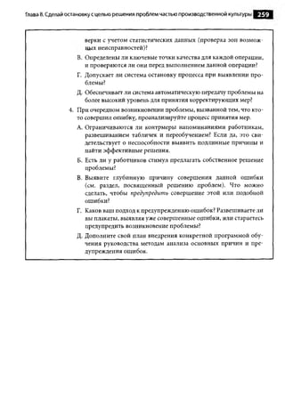 Глава 8. Сделай остановку с целью реш ения проблем частью производственной культуры   259


                     верки с учетом статистических данных (проверка зон возмож ­
                     ных неисправностей)?
                  В. Определены ли ключевые точки качества для каждой операции,
                     и проверяются ли они перед выполнением данной операции?
                  Г. Допускает ли система остановку процесса при выявлении про­
                     блемы?
                  Д. Обеспечивает ли система автоматическую передачу проблемы на
                     более высокий уровень для принятия корректирующих мер?
               4. При очередном возникновении проблемы, вызванной тем, что кто-
                  то совершил ошибку, проанализируйте процесс принятия мер.
                  A. Ограничиваются ли контрмеры напоминаниями работникам,
                     развешиванием табличек и переобучением? Если да, это сви­
                     детельствует о неспособности выявить подлинные причины и
                     найти эффективные решения.
                  Б. Есть ли у работников стимул предлагать собственное решение
                     проблемы?
                  B. Выявите глубинную причину совершения данной ошибки
                     (см. раздел, посвященный решению проблем). Что можно
                     сделать, чтобы предупредит ь совершение этой или подобной
                     ошибки?
                  Г. Каков ваш подход к предупреждению ошибок? Развешиваете ли
                     вы плакаты, выявляя уже совершенные ошибки, или стараетесь
                     предупредить возникновение проблемы?
                  Д. Дополните свой план внедрения конкретной программой обу­
                     чения руководства методам анализа основных причин и пре­
                     дупреждения ошибок.
 